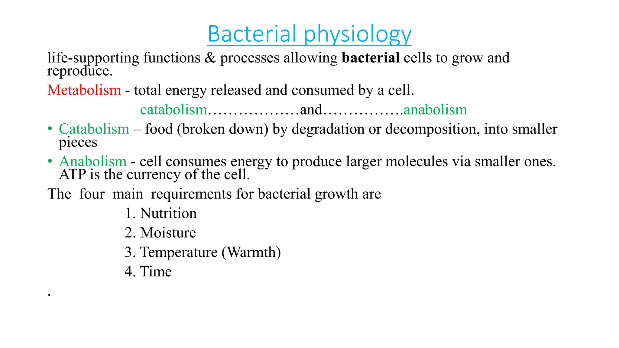 Bacterial physiology
life-supporting functions & processes allowing bacterial cells to grow and
reproduce.
Metabolism - total energy released and consumed by a cell.
catabolism………………and…………….anabolism
• Catabolism – food (broken down) by degradation or decomposition, into smaller
pieces
• Anabolism - cell consumes energy to produce larger molecules via smaller ones.
ATP is the currency of the cell.
The four main requirements for bacterial growth are
1. Nutrition
2. Moisture
3. Temperature (Warmth)
4. Time
.
 