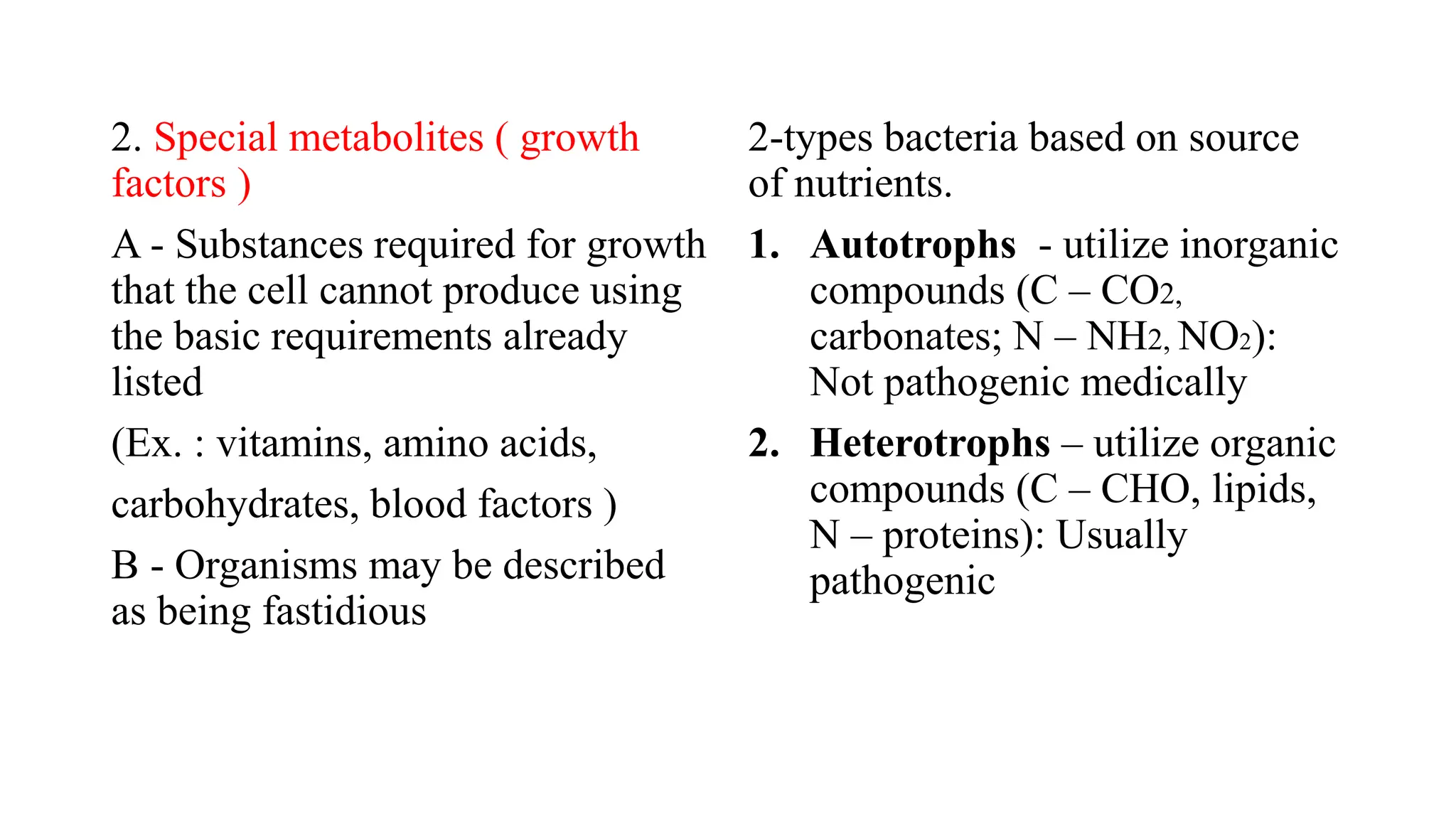 2. Special metabolites ( growth
factors )
A - Substances required for growth
that the cell cannot produce using
the basic requirements already
listed
(Ex. : vitamins, amino acids,
carbohydrates, blood factors )
B - Organisms may be described
as being fastidious
2-types bacteria based on source
of nutrients.
1. Autotrophs - utilize inorganic
compounds (C – CO2,
carbonates; N – NH2, NO2):
Not pathogenic medically
2. Heterotrophs – utilize organic
compounds (C – CHO, lipids,
N – proteins): Usually
pathogenic
 