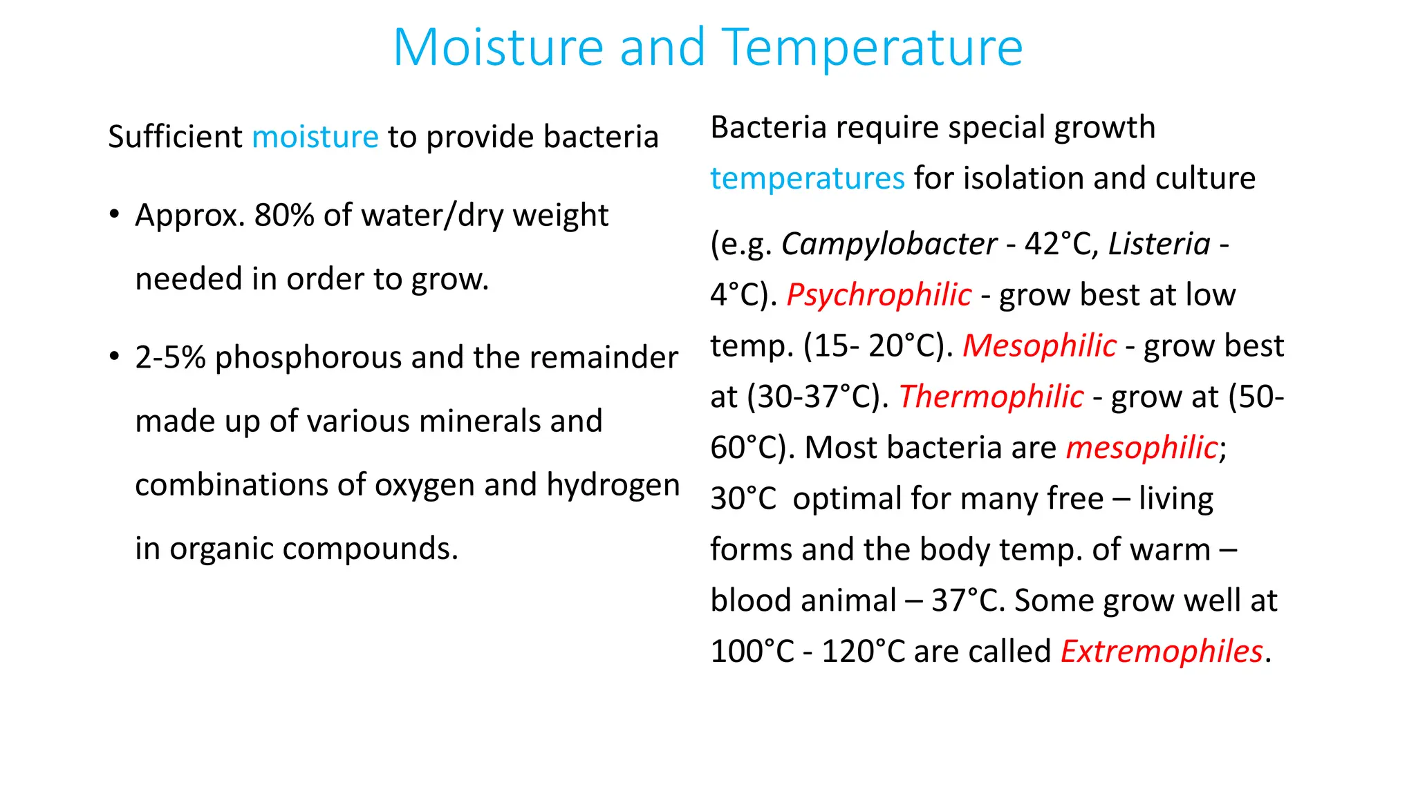 Moisture and Temperature
Sufficient moisture to provide bacteria
• Approx. 80% of water/dry weight
needed in order to grow.
• 2-5% phosphorous and the remainder
made up of various minerals and
combinations of oxygen and hydrogen
in organic compounds.
Bacteria require special growth
temperatures for isolation and culture
(e.g. Campylobacter - 42°C, Listeria -
4°C). Psychrophilic - grow best at low
temp. (15- 20°C). Mesophilic - grow best
at (30-37°C). Thermophilic - grow at (50-
60°C). Most bacteria are mesophilic;
30°C optimal for many free – living
forms and the body temp. of warm –
blood animal – 37°C. Some grow well at
100°C - 120°C are called Extremophiles.
 