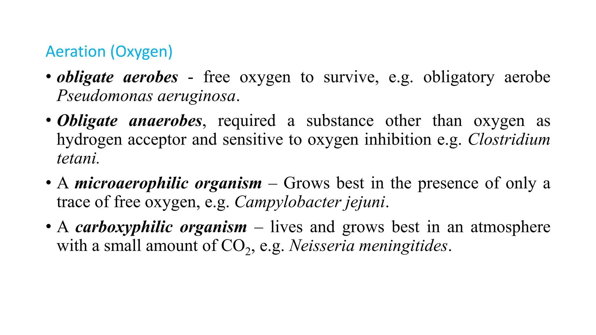 Aeration (Oxygen)
• obligate aerobes - free oxygen to survive, e.g. obligatory aerobe
Pseudomonas aeruginosa.
• Obligate anaerobes, required a substance other than oxygen as
hydrogen acceptor and sensitive to oxygen inhibition e.g. Clostridium
tetani.
• A microaerophilic organism – Grows best in the presence of only a
trace of free oxygen, e.g. Campylobacter jejuni.
• A carboxyphilic organism – lives and grows best in an atmosphere
with a small amount of CO2, e.g. Neisseria meningitides.
 