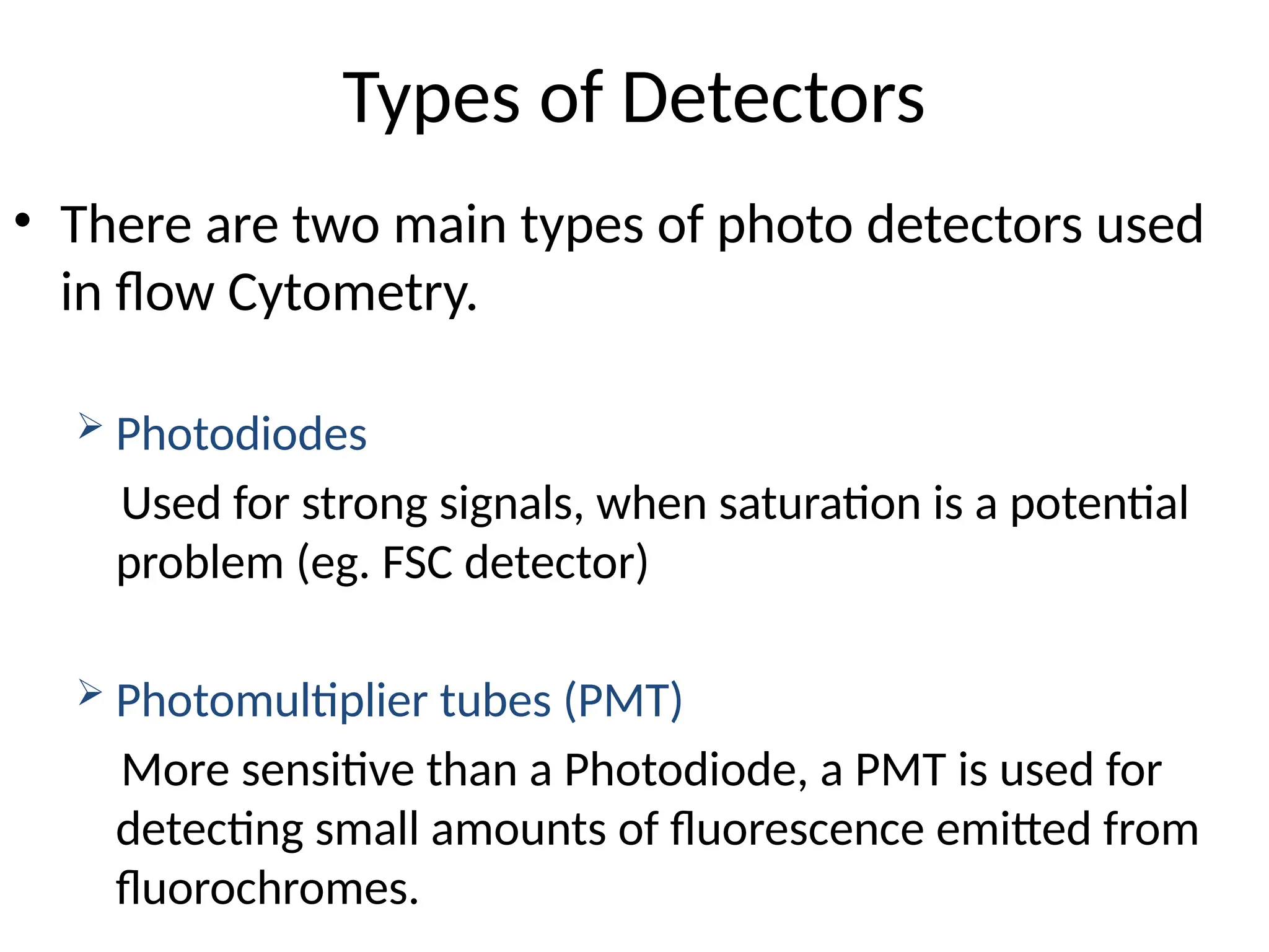 Types of Detectors
• There are two main types of photo detectors used
in flow Cytometry.
 Photodiodes
Used for strong signals, when saturation is a potential
problem (eg. FSC detector)
 Photomultiplier tubes (PMT)
More sensitive than a Photodiode, a PMT is used for
detecting small amounts of fluorescence emitted from
fluorochromes.
 