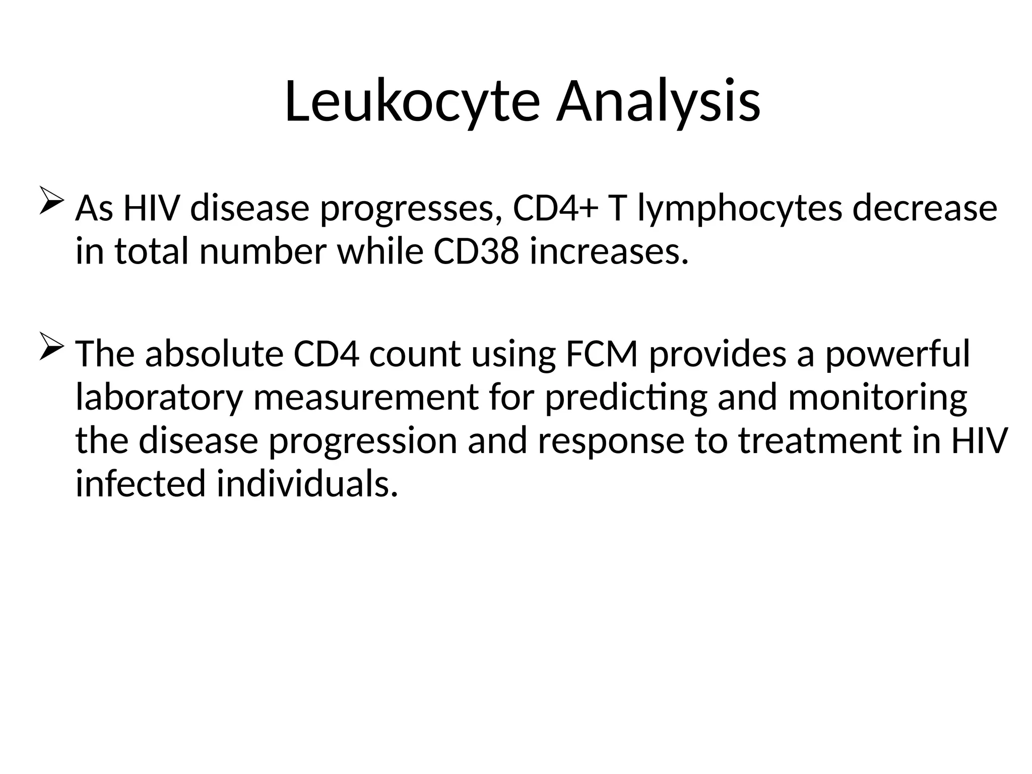 Leukocyte Analysis
 As HIV disease progresses, CD4+ T lymphocytes decrease
in total number while CD38 increases.
 The absolute CD4 count using FCM provides a powerful
laboratory measurement for predicting and monitoring
the disease progression and response to treatment in HIV
infected individuals.
 