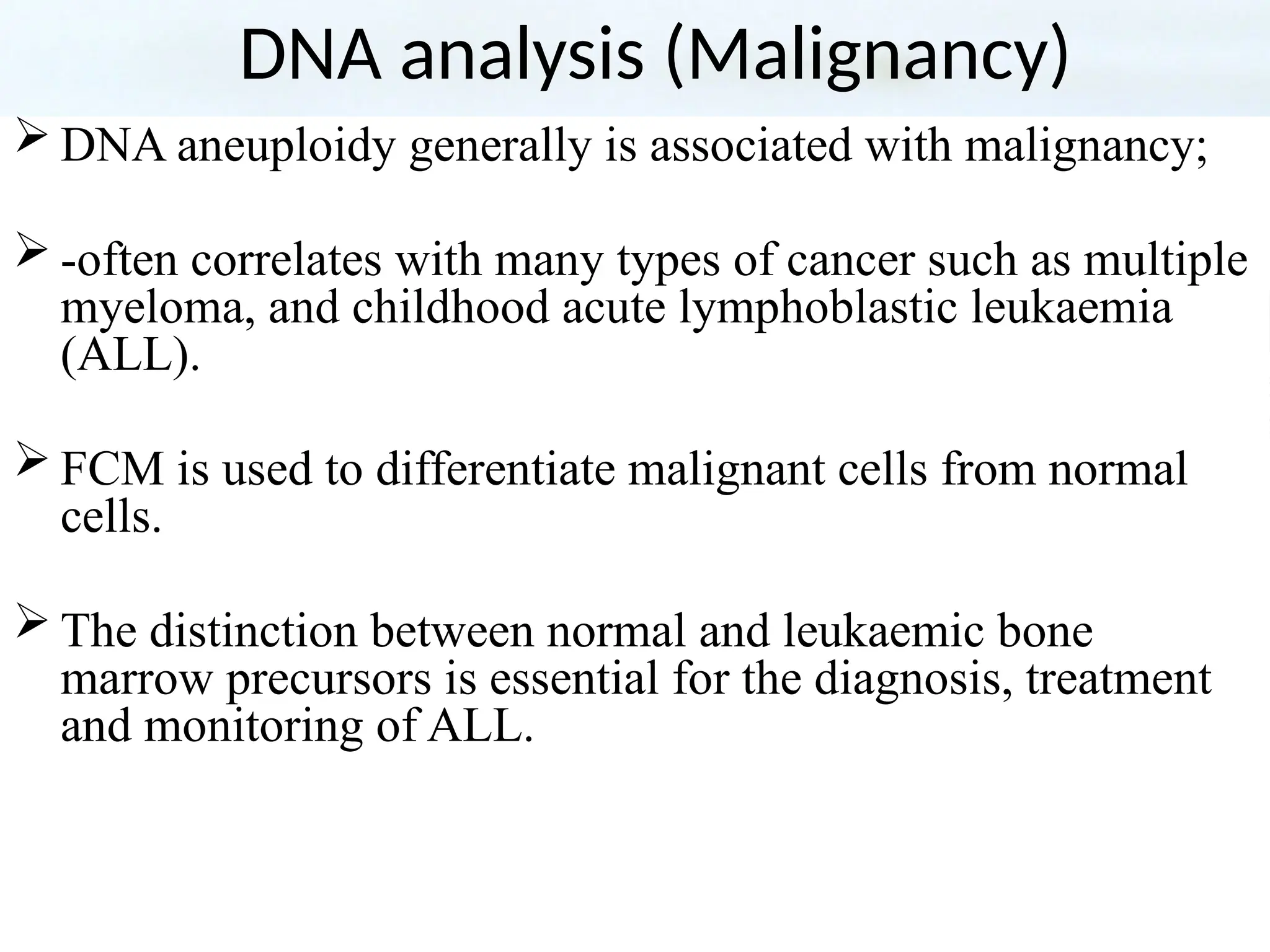 DNA analysis (Malignancy)
 DNA aneuploidy generally is associated with malignancy;
 -often correlates with many types of cancer such as multiple
myeloma, and childhood acute lymphoblastic leukaemia
(ALL).
 FCM is used to differentiate malignant cells from normal
cells.
 The distinction between normal and leukaemic bone
marrow precursors is essential for the diagnosis, treatment
and monitoring of ALL.
 