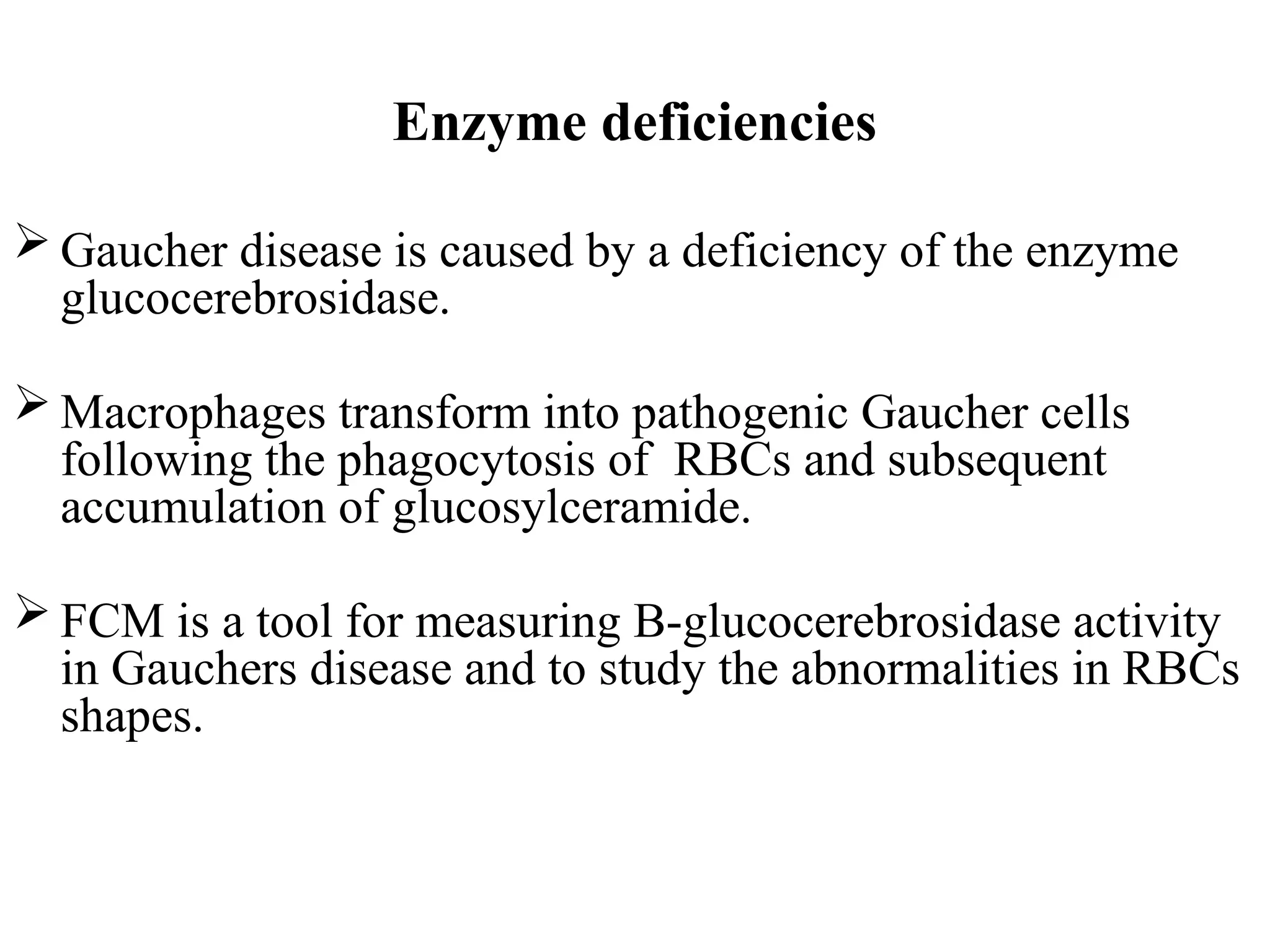 Enzyme deficiencies
 Gaucher disease is caused by a deficiency of the enzyme
glucocerebrosidase.
 Macrophages transform into pathogenic Gaucher cells
following the phagocytosis of RBCs and subsequent
accumulation of glucosylceramide.
 FCM is a tool for measuring B-glucocerebrosidase activity
in Gauchers disease and to study the abnormalities in RBCs
shapes.
 
