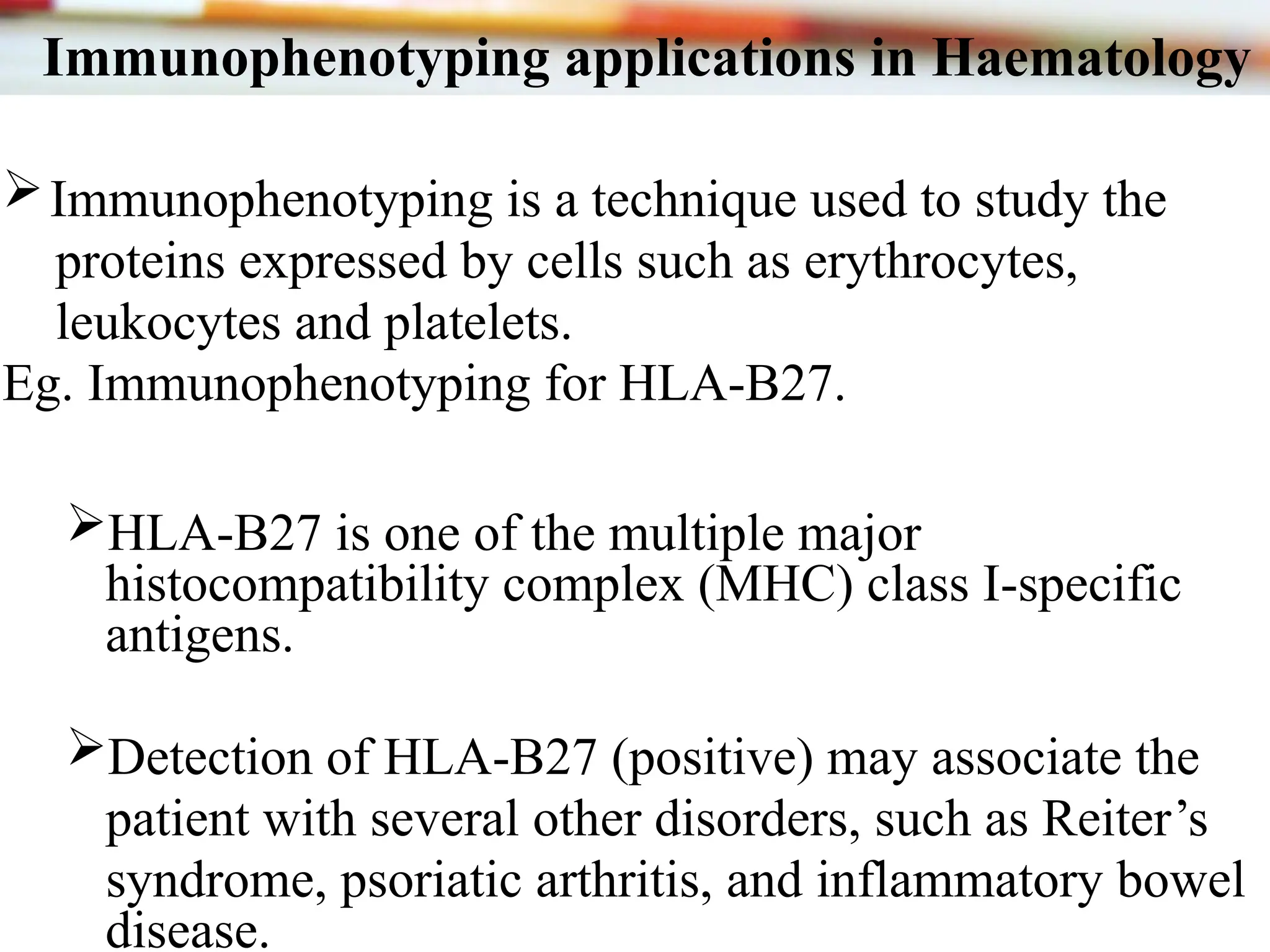 Immunophenotyping applications in Haematology
Immunophenotyping is a technique used to study the
proteins expressed by cells such as erythrocytes,
leukocytes and platelets.
Eg. Immunophenotyping for HLA-B27.
HLA-B27 is one of the multiple major
histocompatibility complex (MHC) class I-specific
antigens.
Detection of HLA-B27 (positive) may associate the
patient with several other disorders, such as Reiter’s
syndrome, psoriatic arthritis, and inflammatory bowel
disease.
 