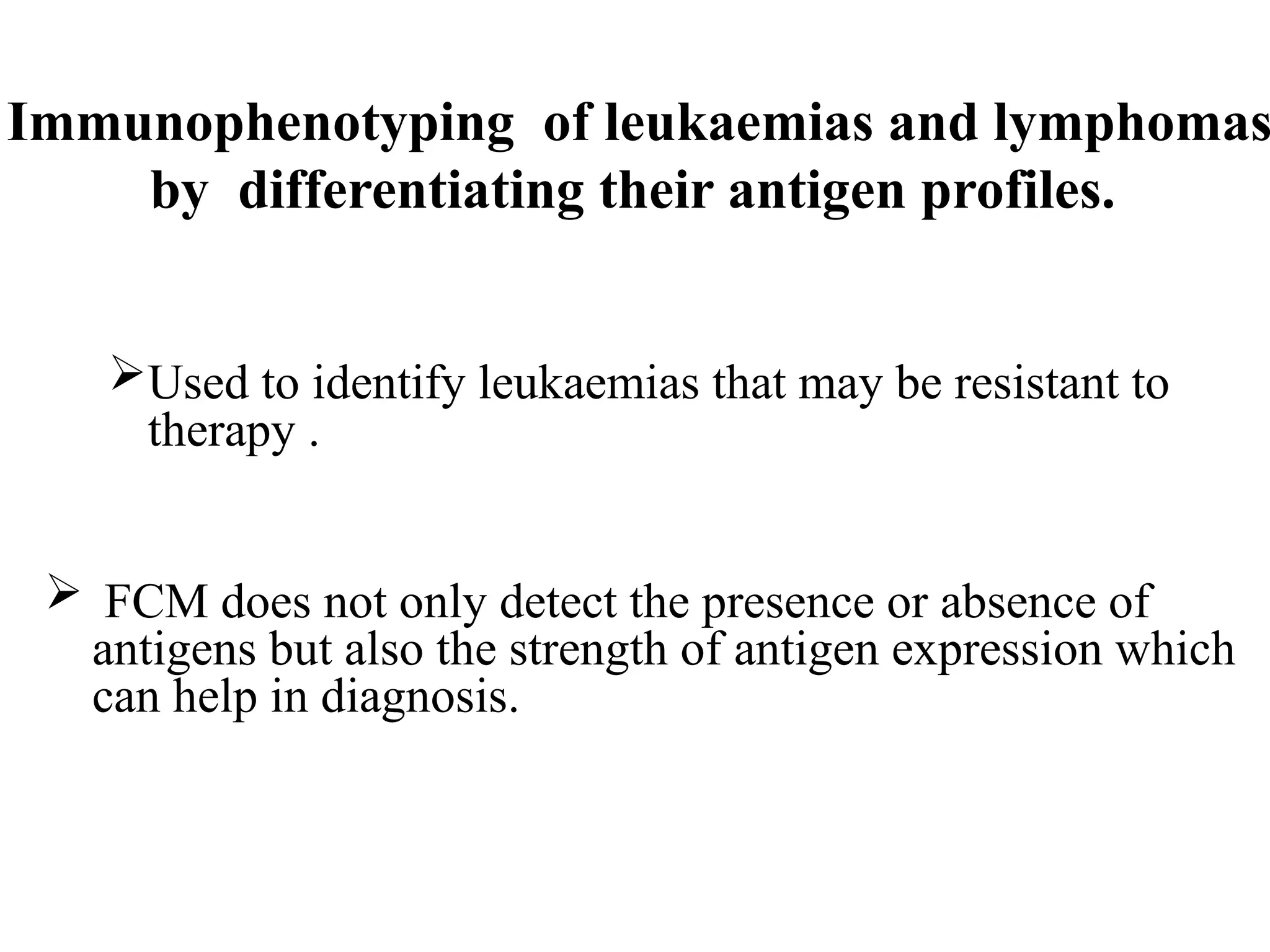 Immunophenotyping of leukaemias and lymphomas
by differentiating their antigen profiles.
Used to identify leukaemias that may be resistant to
therapy .
 FCM does not only detect the presence or absence of
antigens but also the strength of antigen expression which
can help in diagnosis.
 