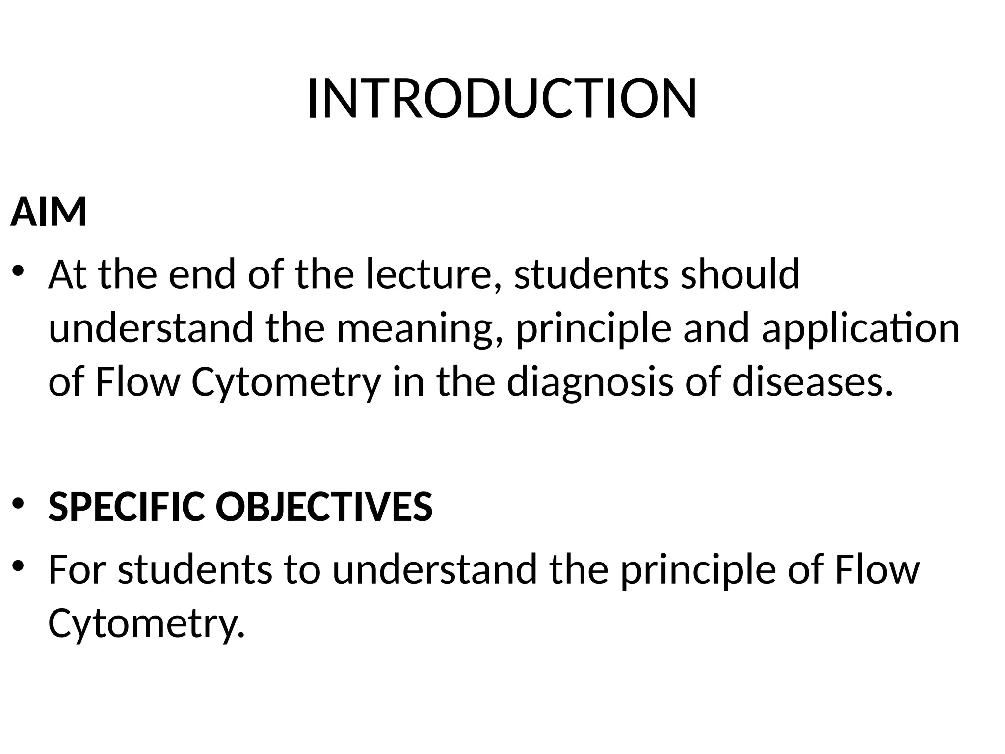 INTRODUCTION
AIM
• At the end of the lecture, students should
understand the meaning, principle and application
of Flow Cytometry in the diagnosis of diseases.
• SPECIFIC OBJECTIVES
• For students to understand the principle of Flow
Cytometry.
 