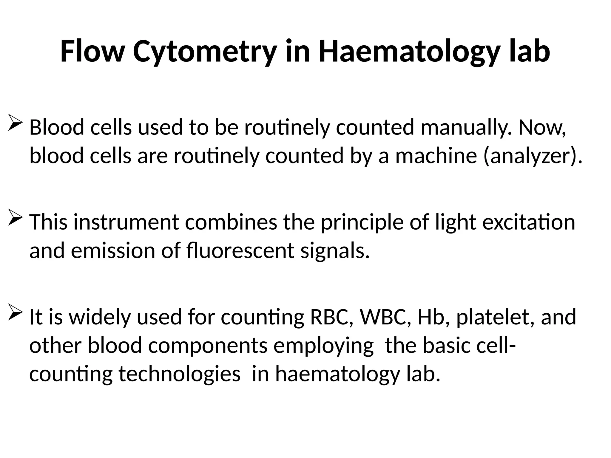 Flow Cytometry in Haematology lab
 Blood cells used to be routinely counted manually. Now,
blood cells are routinely counted by a machine (analyzer).
 This instrument combines the principle of light excitation
and emission of fluorescent signals.
 It is widely used for counting RBC, WBC, Hb, platelet, and
other blood components employing the basic cell-
counting technologies in haematology lab.
 