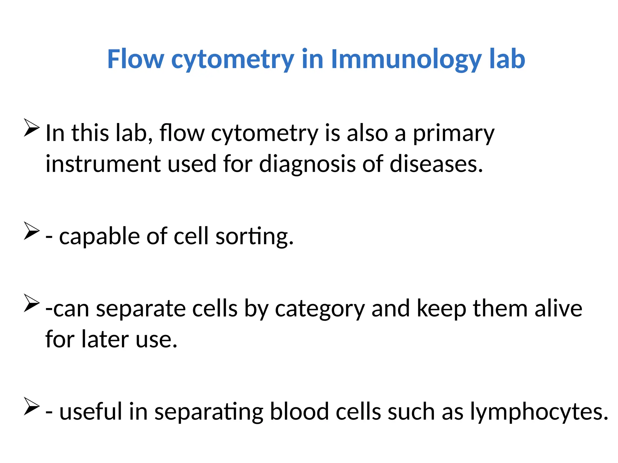 Flow cytometry in Immunology lab
In this lab, flow cytometry is also a primary
instrument used for diagnosis of diseases.
- capable of cell sorting.
-can separate cells by category and keep them alive
for later use.
- useful in separating blood cells such as lymphocytes.
 
