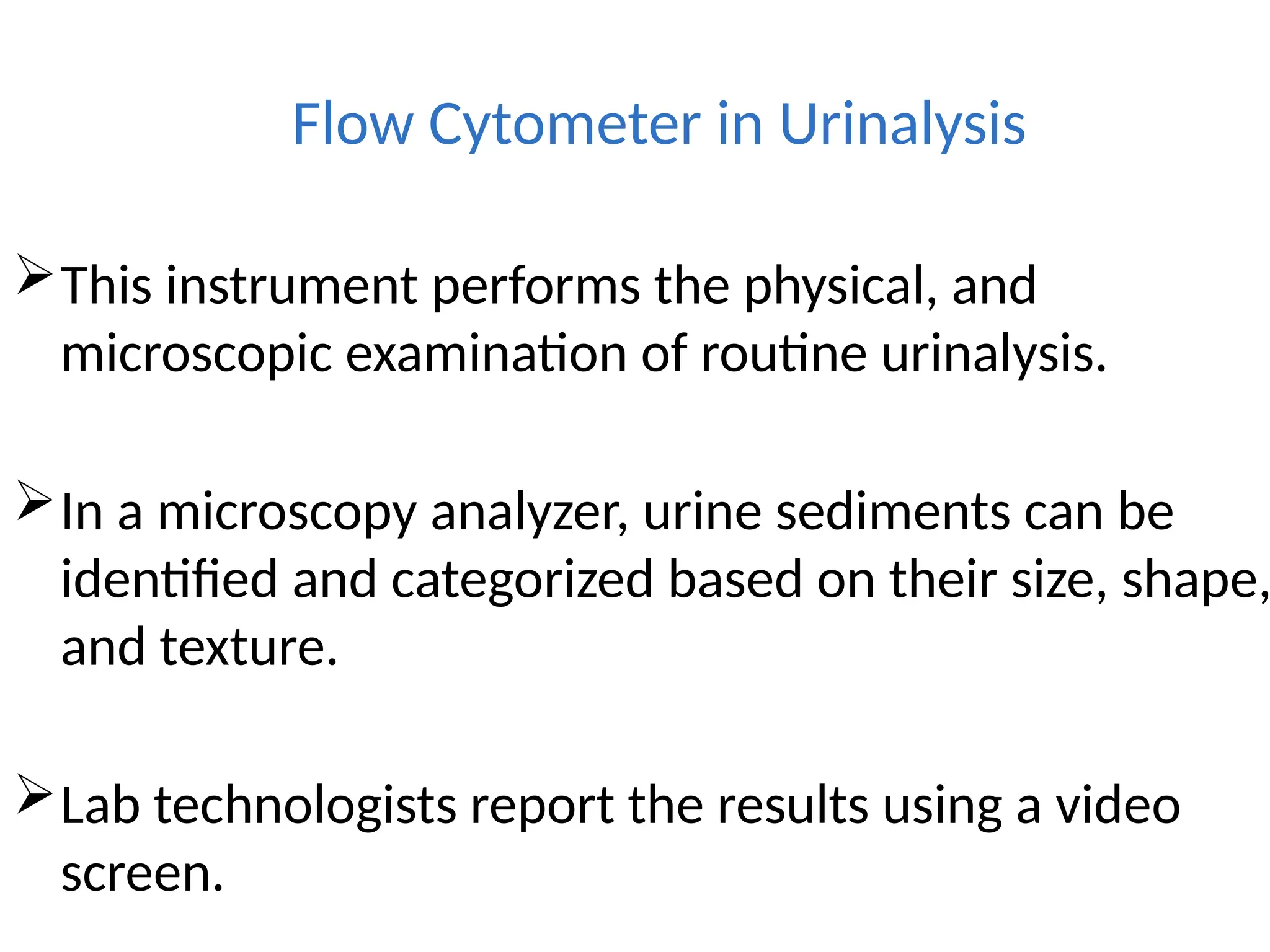 Flow Cytometer in Urinalysis
This instrument performs the physical, and
microscopic examination of routine urinalysis.
In a microscopy analyzer, urine sediments can be
identified and categorized based on their size, shape,
and texture.
Lab technologists report the results using a video
screen.
 