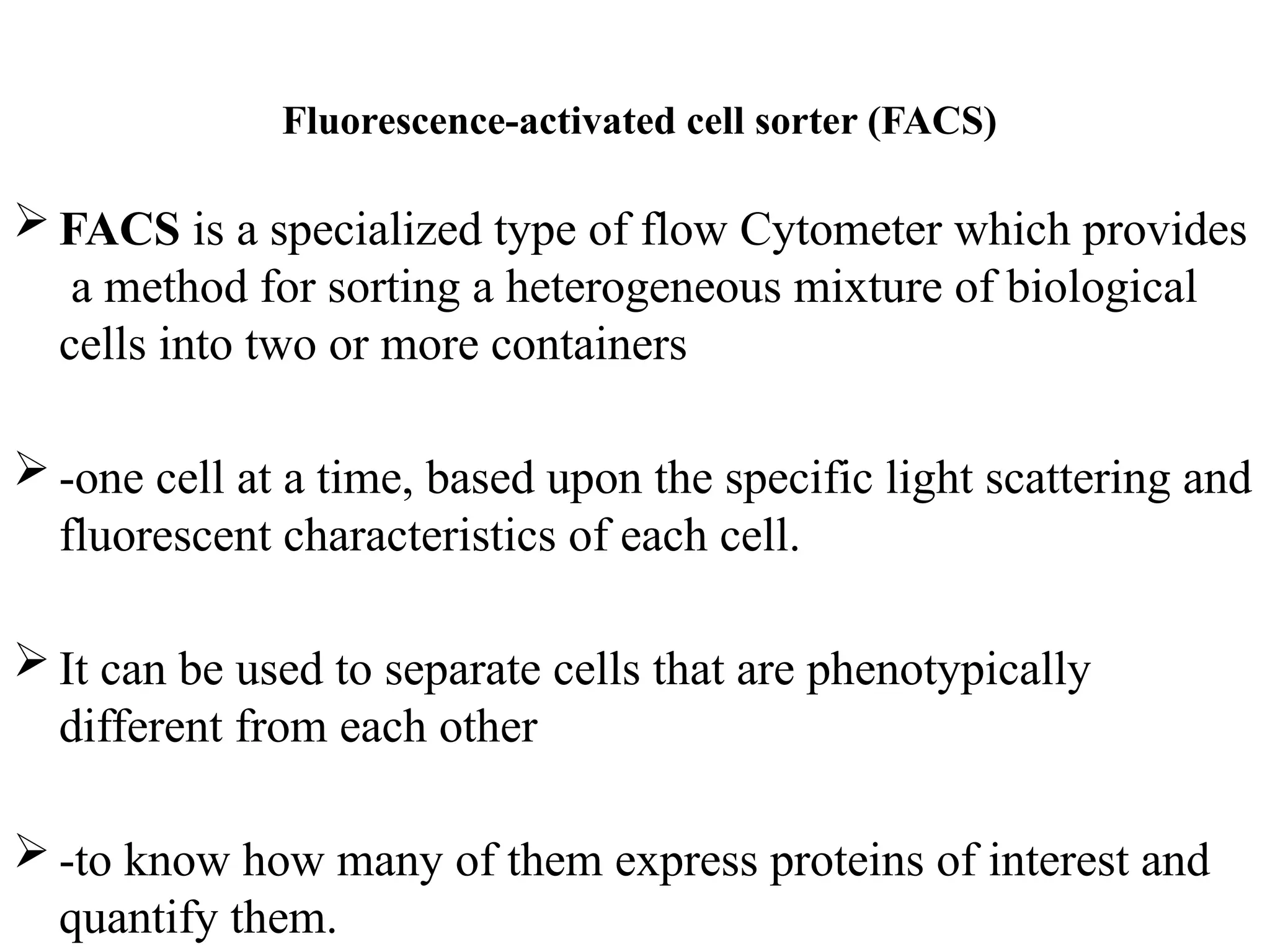 Fluorescence-activated cell sorter (FACS)
 FACS is a specialized type of flow Cytometer which provides
a method for sorting a heterogeneous mixture of biological
cells into two or more containers
 -one cell at a time, based upon the specific light scattering and
fluorescent characteristics of each cell.
 It can be used to separate cells that are phenotypically
different from each other
 -to know how many of them express proteins of interest and
quantify them.
 