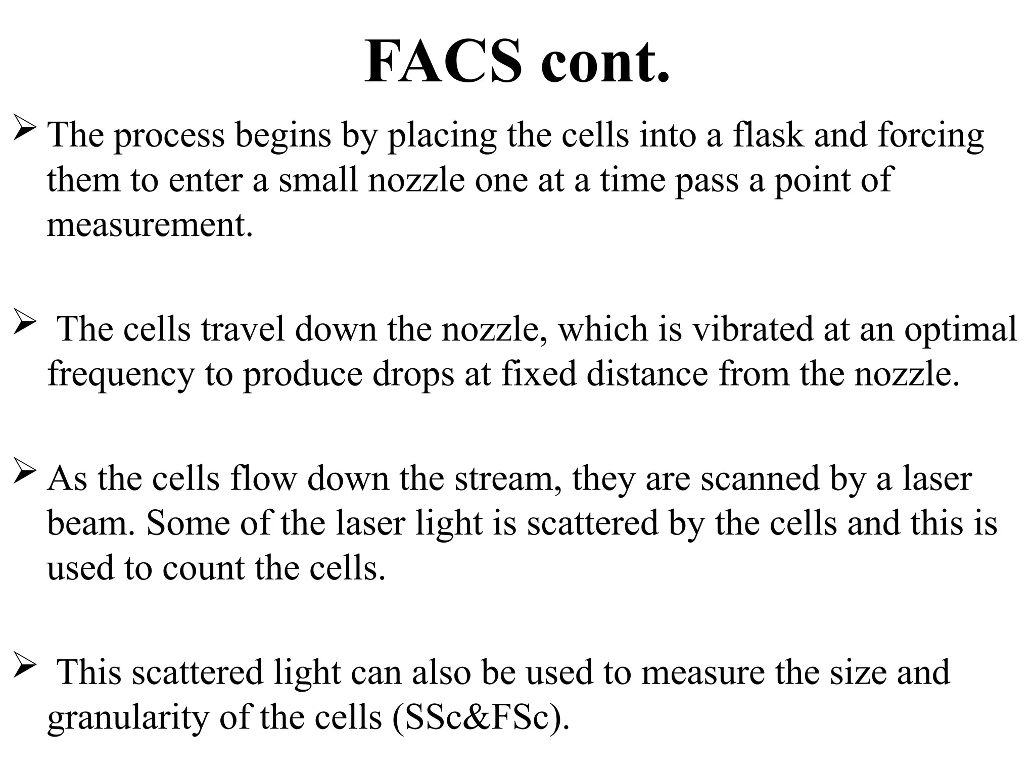 FACS cont.
 The process begins by placing the cells into a flask and forcing
them to enter a small nozzle one at a time pass a point of
measurement.
 The cells travel down the nozzle, which is vibrated at an optimal
frequency to produce drops at fixed distance from the nozzle.
 As the cells flow down the stream, they are scanned by a laser
beam. Some of the laser light is scattered by the cells and this is
used to count the cells.
 This scattered light can also be used to measure the size and
granularity of the cells (SSc&FSc).
 
