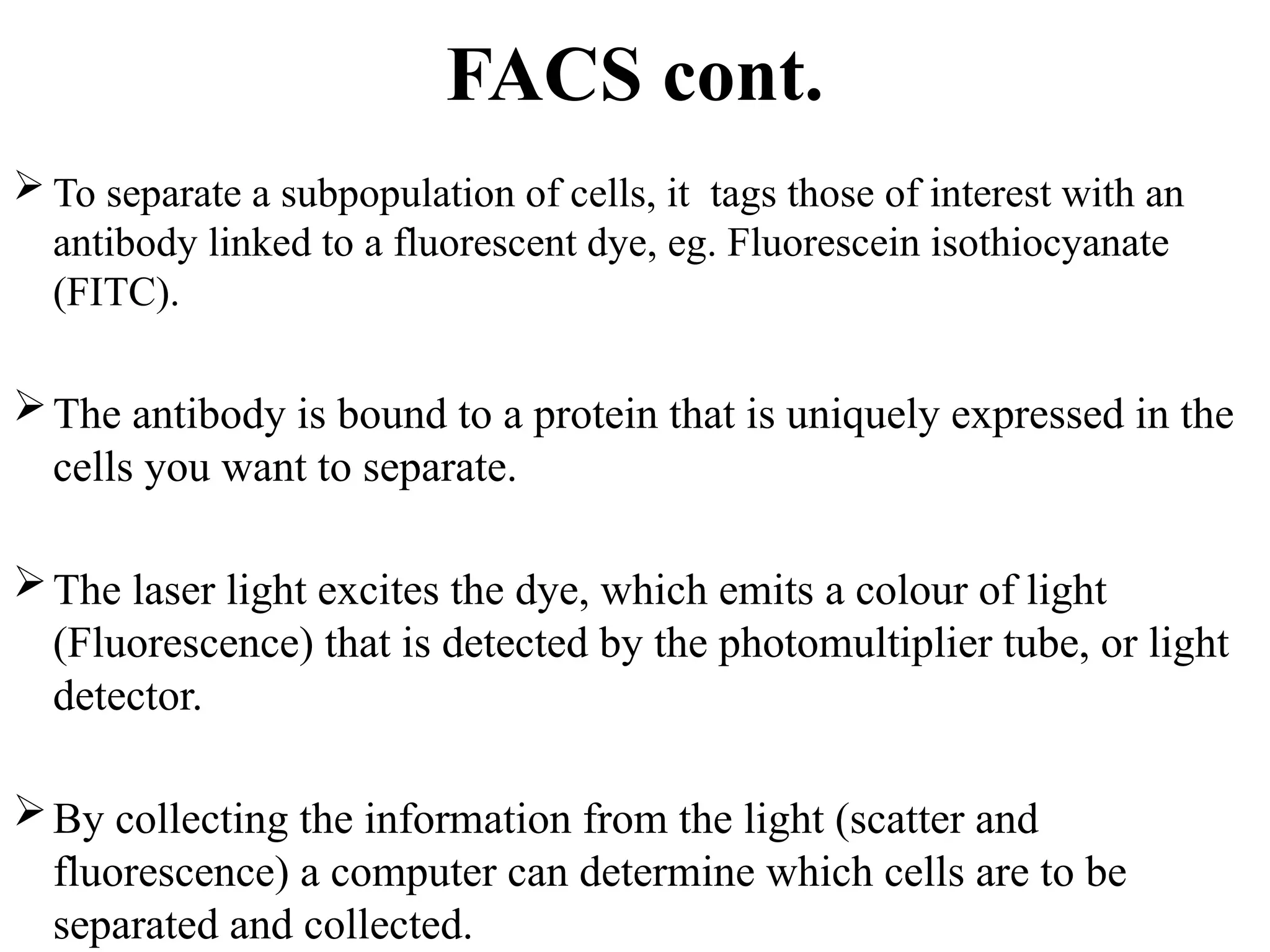 FACS cont.
 To separate a subpopulation of cells, it tags those of interest with an
antibody linked to a fluorescent dye, eg. Fluorescein isothiocyanate
(FITC).
The antibody is bound to a protein that is uniquely expressed in the
cells you want to separate.
The laser light excites the dye, which emits a colour of light
(Fluorescence) that is detected by the photomultiplier tube, or light
detector.
By collecting the information from the light (scatter and
fluorescence) a computer can determine which cells are to be
separated and collected.
 