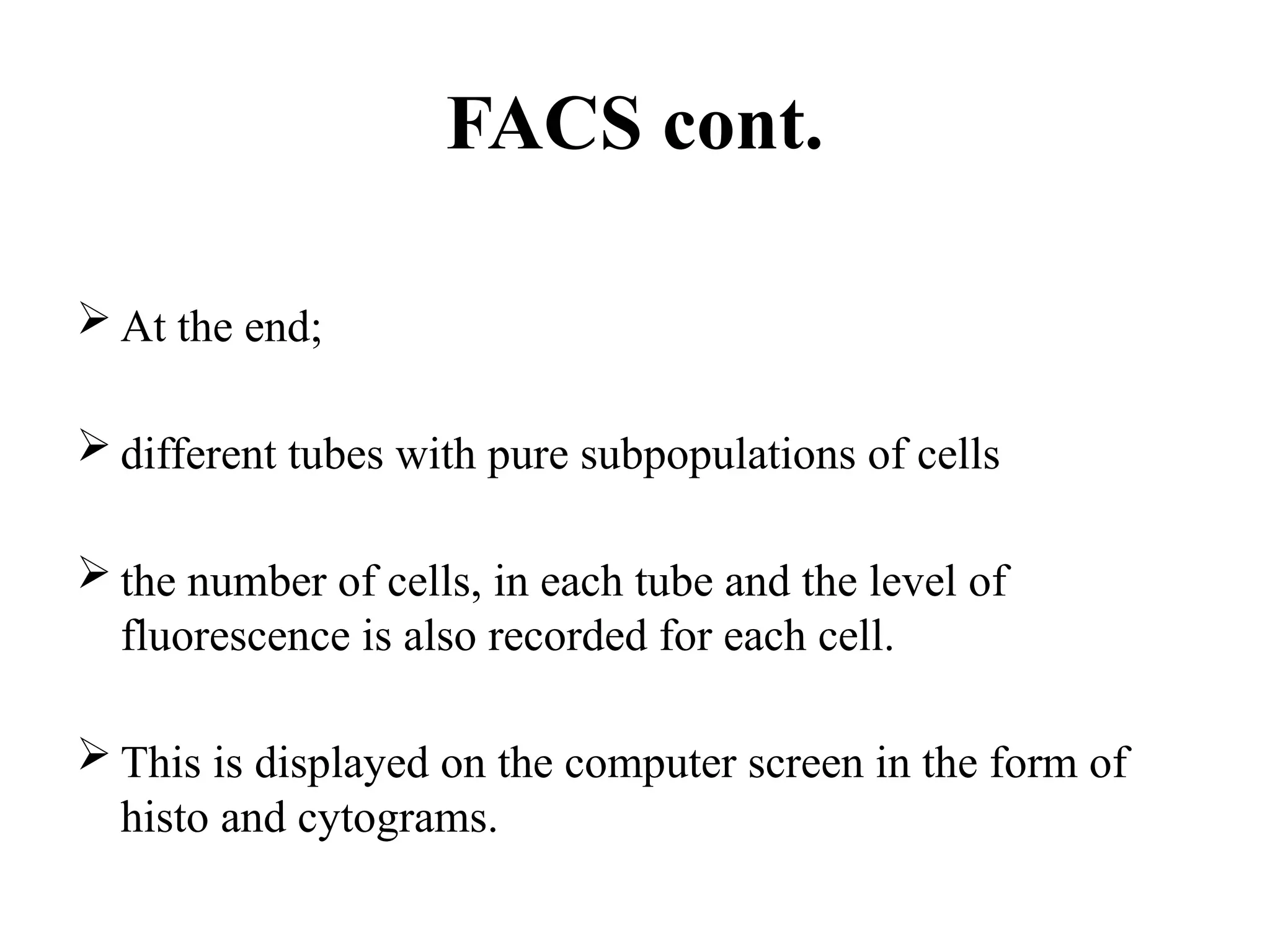 FACS cont.
 At the end;
 different tubes with pure subpopulations of cells
 the number of cells, in each tube and the level of
fluorescence is also recorded for each cell.
 This is displayed on the computer screen in the form of
histo and cytograms.
 