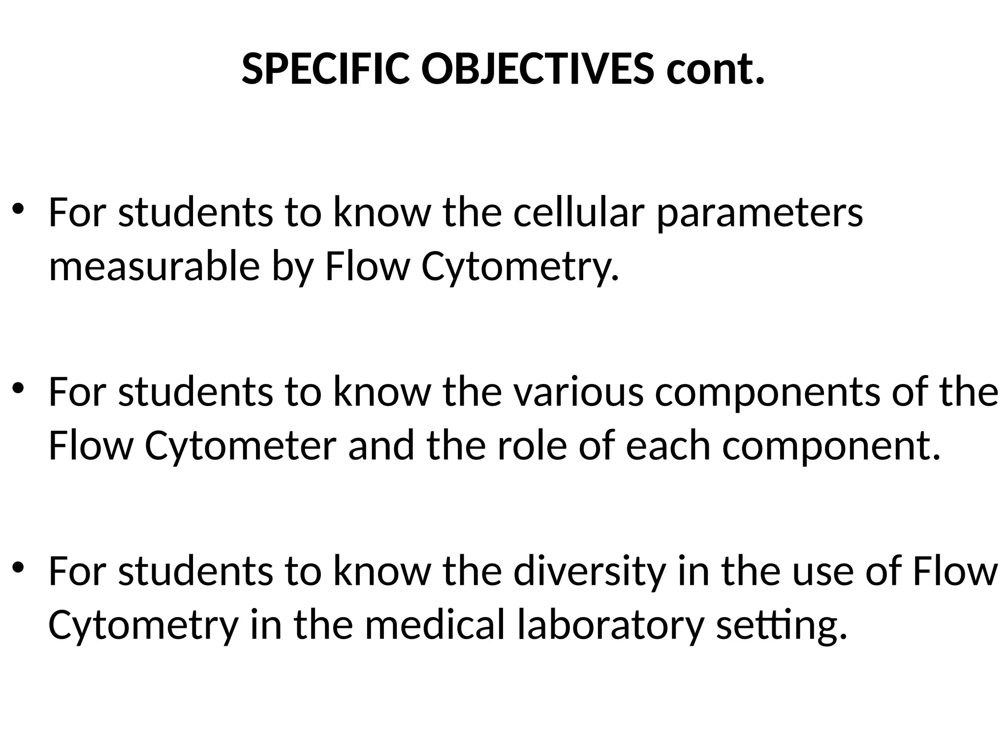 SPECIFIC OBJECTIVES cont.
• For students to know the cellular parameters
measurable by Flow Cytometry.
• For students to know the various components of the
Flow Cytometer and the role of each component.
• For students to know the diversity in the use of Flow
Cytometry in the medical laboratory setting.
 