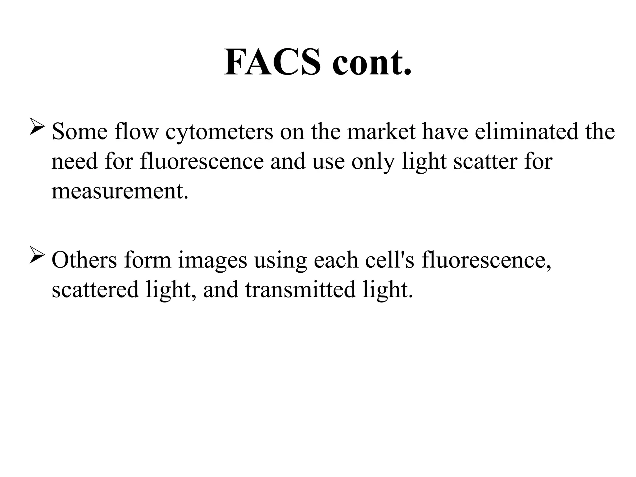FACS cont.
 Some flow cytometers on the market have eliminated the
need for fluorescence and use only light scatter for
measurement.
 Others form images using each cell's fluorescence,
scattered light, and transmitted light.
 