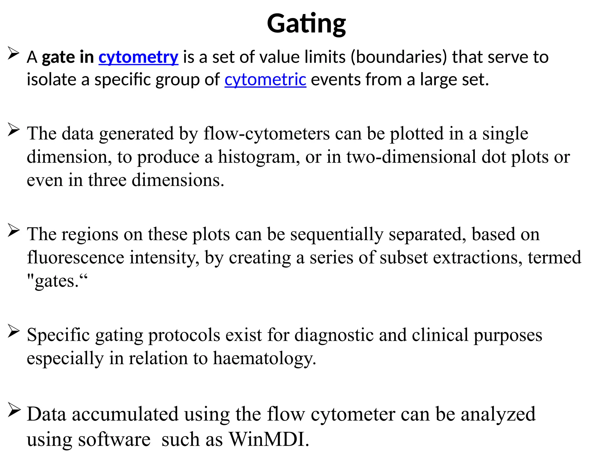 Gating
 A gate in cytometry is a set of value limits (boundaries) that serve to
isolate a specific group of cytometric events from a large set.
 The data generated by flow-cytometers can be plotted in a single
dimension, to produce a histogram, or in two-dimensional dot plots or
even in three dimensions.
 The regions on these plots can be sequentially separated, based on
fluorescence intensity, by creating a series of subset extractions, termed
"gates.“
 Specific gating protocols exist for diagnostic and clinical purposes
especially in relation to haematology.
 Data accumulated using the flow cytometer can be analyzed
using software such as WinMDI.
 