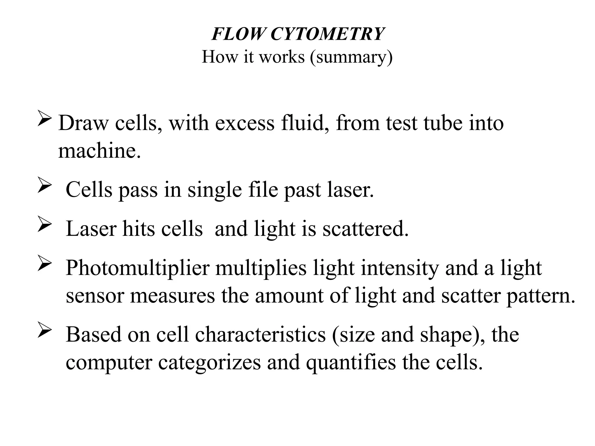 FLOW CYTOMETRY
How it works (summary)
 Draw cells, with excess fluid, from test tube into
machine.
 Cells pass in single file past laser.
 Laser hits cells and light is scattered.
 Photomultiplier multiplies light intensity and a light
sensor measures the amount of light and scatter pattern.
 Based on cell characteristics (size and shape), the
computer categorizes and quantifies the cells.
 