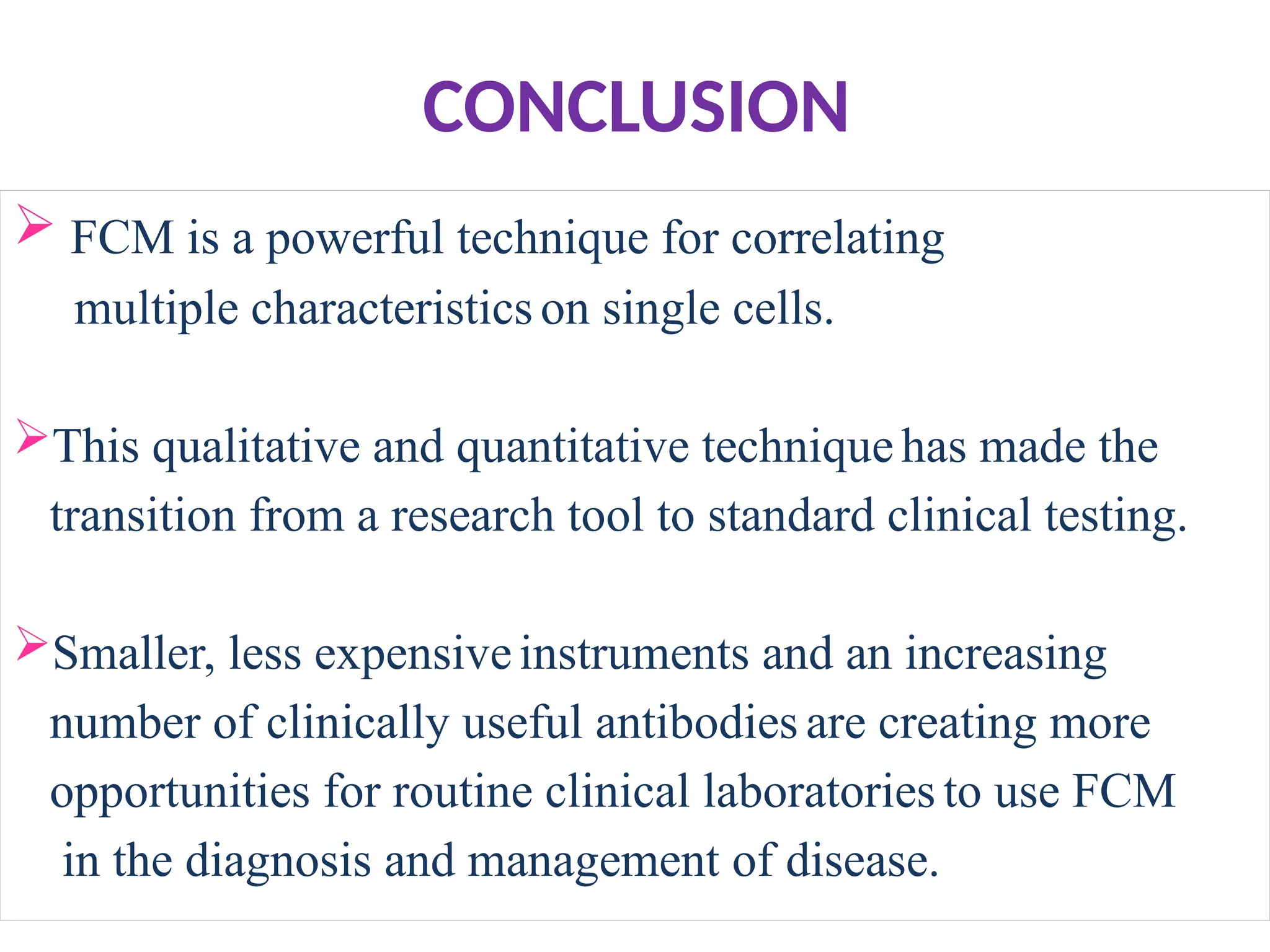 CONCLUSION
 FCM is a powerful technique for correlating
multiple characteristics on single cells.
This qualitative and quantitative technique has made the
transition from a research tool to standard clinical testing.
Smaller, less expensiveinstruments and an increasing
number of clinically useful antibodies are creating more
opportunities for routine clinical laboratories to use FCM
in the diagnosis and management of disease.
 