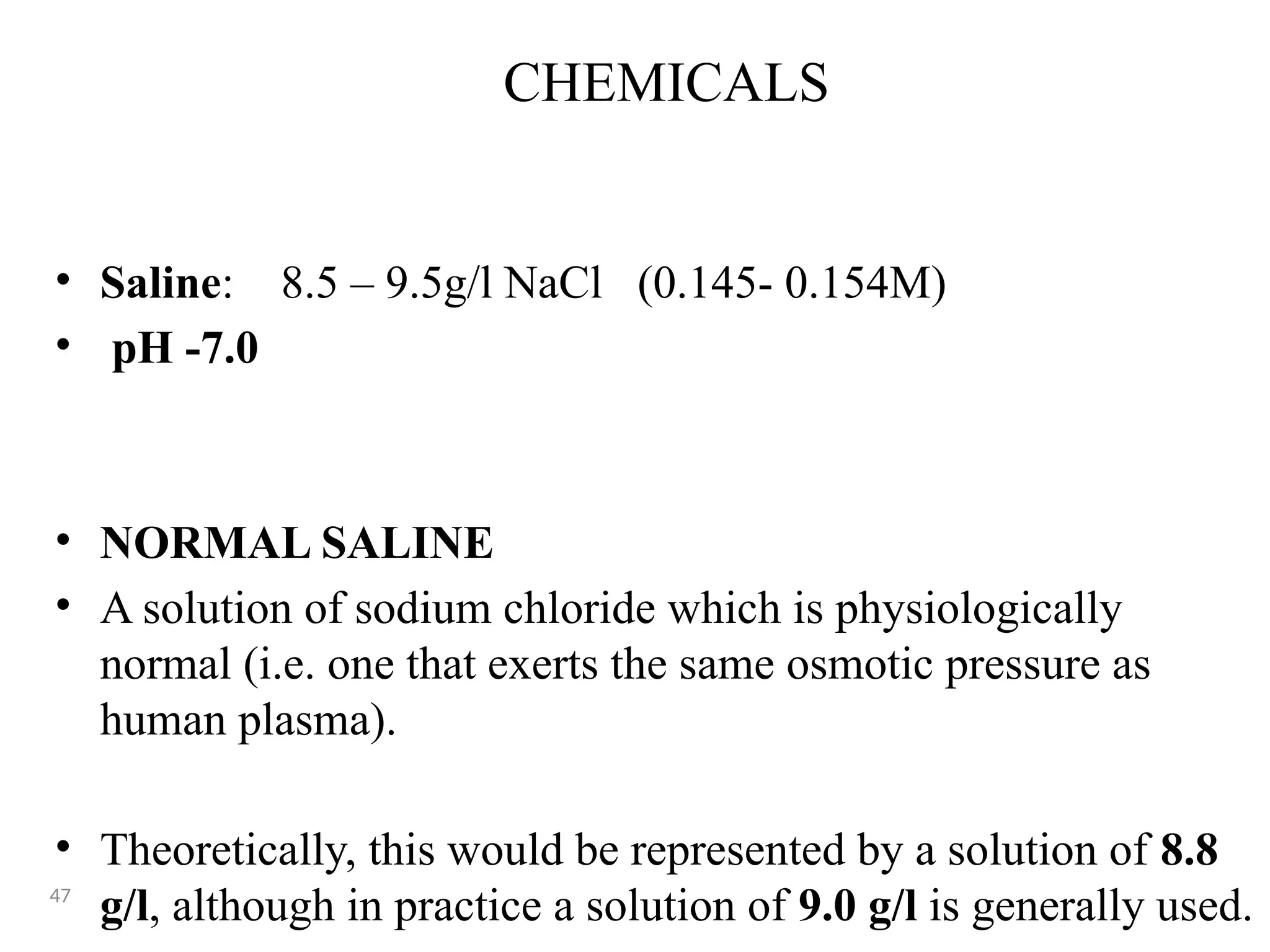 CHEMICALS
• Saline: 8.5 – 9.5g/l NaCl (0.145- 0.154M)
• pH -7.0
• NORMAL SALINE
• A solution of sodium chloride which is physiologically
normal (i.e. one that exerts the same osmotic pressure as
human plasma).
• Theoretically, this would be represented by a solution of 8.8
g/l, although in practice a solution of 9.0 g/l is generally used.
47
 