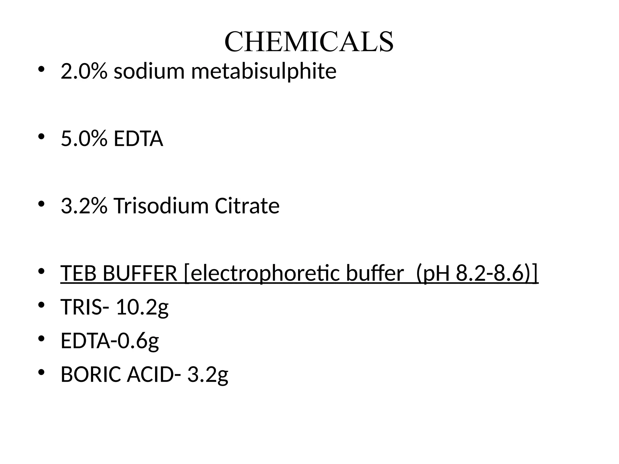 CHEMICALS
• 2.0% sodium metabisulphite
• 5.0% EDTA
• 3.2% Trisodium Citrate
• TEB BUFFER [electrophoretic buffer (pH 8.2-8.6)]
• TRIS- 10.2g
• EDTA-0.6g
• BORIC ACID- 3.2g
 