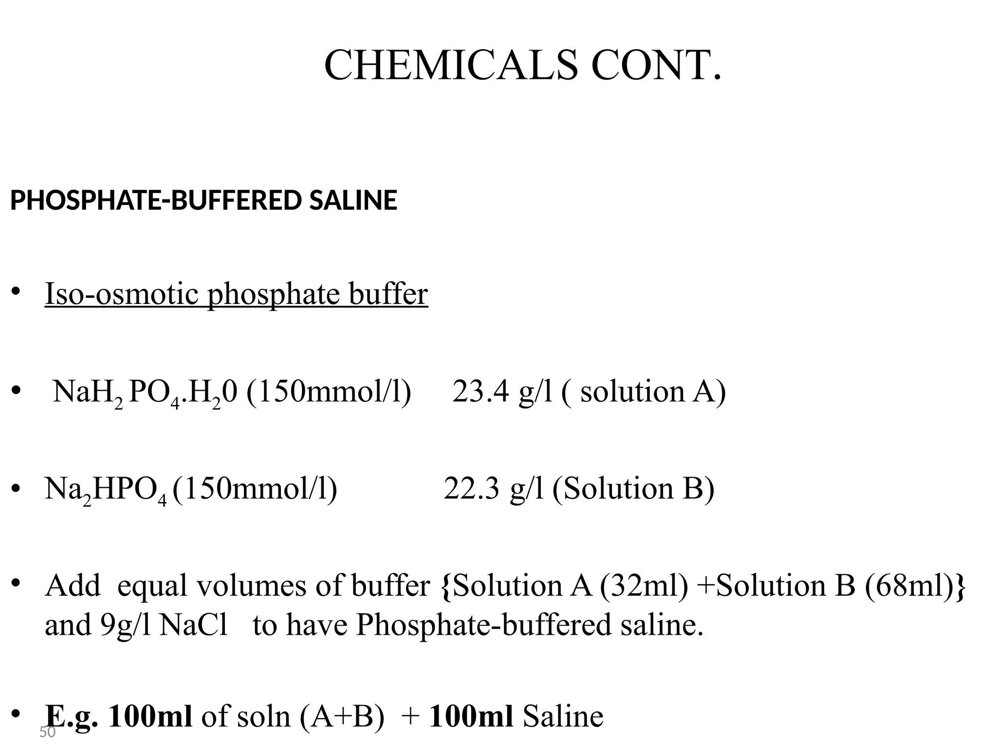 CHEMICALS CONT.
PHOSPHATE-BUFFERED SALINE
• Iso-osmotic phosphate buffer
• NaH2 PO4.H20 (150mmol/l) 23.4 g/l ( solution A)
• Na2HPO4 (150mmol/l) 22.3 g/l (Solution B)
• Add equal volumes of buffer {Solution A (32ml) +Solution B (68ml)}
and 9g/l NaCl to have Phosphate-buffered saline.
• E.g. 100ml of soln (A+B) + 100ml Saline
50
 