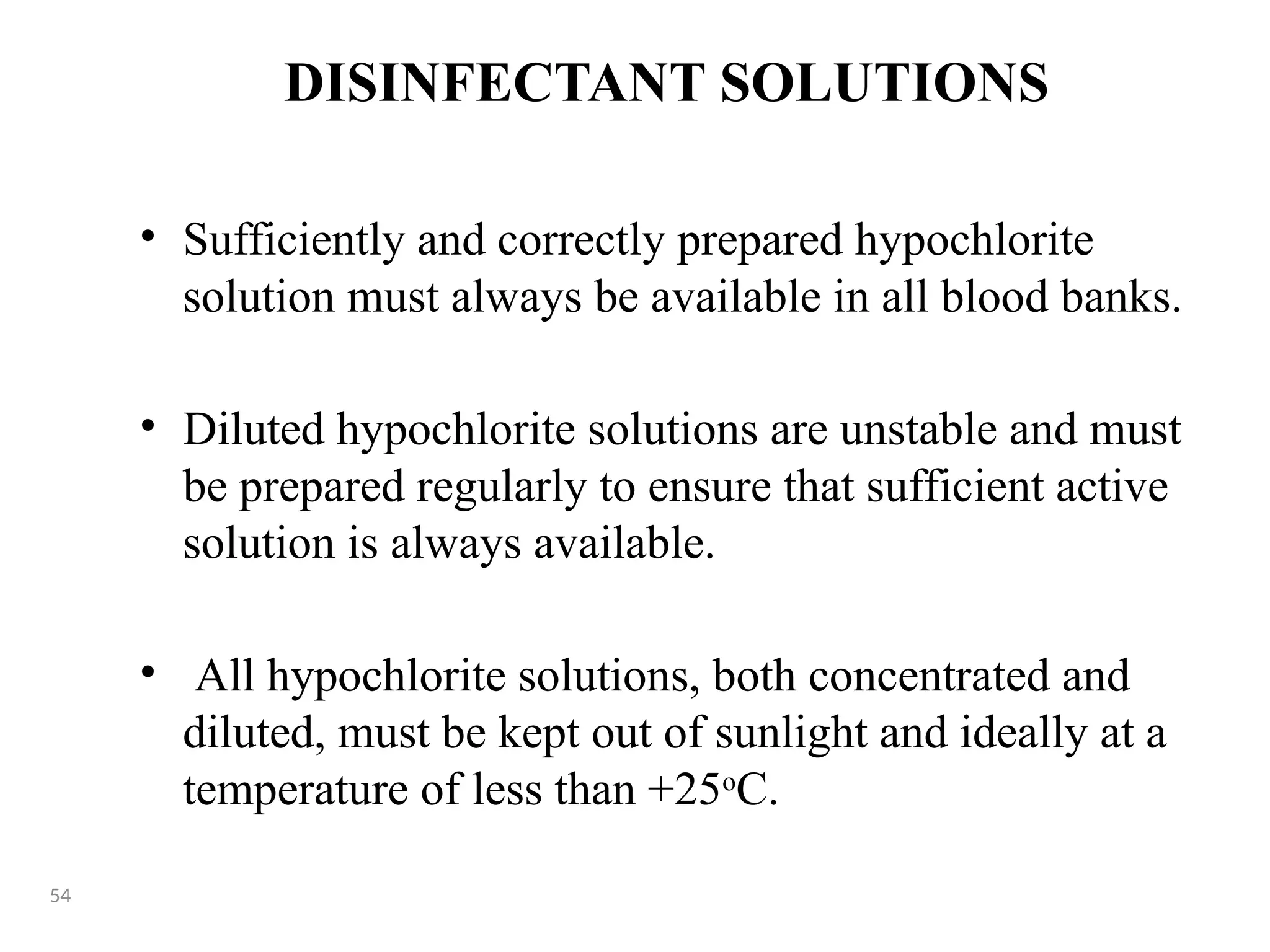 DISINFECTANT SOLUTIONS
• Sufficiently and correctly prepared hypochlorite
solution must always be available in all blood banks.
• Diluted hypochlorite solutions are unstable and must
be prepared regularly to ensure that sufficient active
solution is always available.
• All hypochlorite solutions, both concentrated and
diluted, must be kept out of sunlight and ideally at a
temperature of less than +25o
C.
54
 