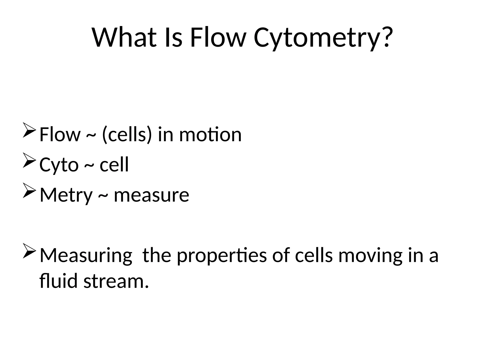 What Is Flow Cytometry?
Flow ~ (cells) in motion
Cyto ~ cell
Metry ~ measure
Measuring the properties of cells moving in a
fluid stream.
 