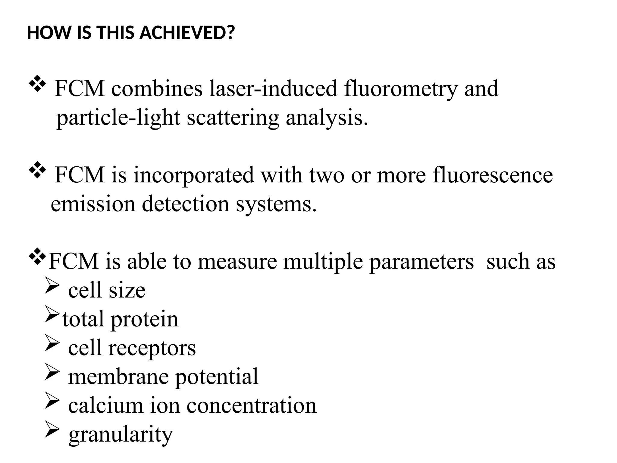 HOW IS THIS ACHIEVED?
 FCM combines laser-induced fluorometry and
particle-light scattering analysis.
 FCM is incorporated with two or more fluorescence
emission detection systems.
FCM is able to measure multiple parameters such as
 cell size
total protein
 cell receptors
 membrane potential
 calcium ion concentration
 granularity
 