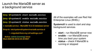 Launch the MariaDB server as
a background service
[tony ~]# systemctl start mariadb.service
[tony ~]# systemctl enable mariadb.service
[tony ~]$ systemctl status mariadb.service
● mariadb.service - MariaDB 10.2.33 database server
Drop-In: /etc/systemd/system/mariadb.service.d
└─migrated-from-my.cnf-settings.conf
Active: active (running) since
Wed 2020-09-30 03:45:30 MST
All of the examples will use Red Hat
Enterprise Linux (RHEL)
Systemctl is used to start and stop
background services
• start – run MariaDB server now
• enable – run MariaDB every
time you boot your system
• status – check if MariaDB is
running or stopped
10
 