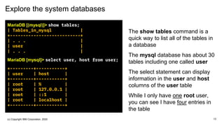 Explore the system databases
MariaDB [(mysql)]> show tables;
| Tables_in_mysql |
+---------------------------+
| . . . |
| user |
| . . . |
MariaDB [mysql]> select user, host from user;
+---------+-----------+
| user | host |
+---------+-----------+
| root | % |
| root | 127.0.0.1 |
| root | ::1 |
| root | localhost |
+---------+-----------+
The show tables command is a
quick way to list all of the tables in
a database
The mysql database has about 30
tables including one called user
The select statement can display
information in the user and host
columns of the user table
While I only have one root user,
you can see I have four entries in
the table
13(c) Copyright IBM Corporation, 2020
 