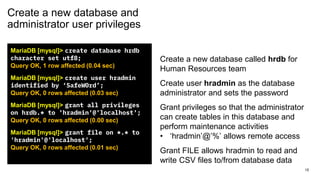 Create a new database and
administrator user privileges
MariaDB [mysql]> create database hrdb
character set utf8;
Query OK, 1 row affected (0.04 sec)
MariaDB [mysql]> create user hradmin
identified by ‘SafeW0rd’;
Query OK, 0 rows affected (0.03 sec)
MariaDB [mysql]> grant all privileges
on hrdb.* to 'hradmin'@'localhost';
Query OK, 0 rows affected (0.00 sec)
MariaDB [mysql]> grant file on *.* to
'hradmin'@'localhost';
Query OK, 0 rows affected (0.01 sec)
Create a new database called hrdb for
Human Resources team
Create user hradmin as the database
administrator and sets the password
Grant privileges so that the administrator
can create tables in this database and
perform maintenance activities
• ‘hradmin’@’%’ allows remote access
Grant FILE allows hradmin to read and
write CSV files to/from database data
15
 