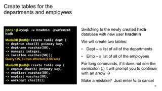 Create tables for the
departments and employees
[tony ~]$ mysql -u hradmin -pSafeW0rd
hrdb
MariaDB [hrdb]> create table dept (
-> deptnum char(3) primary key,
-> deptname varchar(50),
-> manager integer,
-> location varchar(50));
Query OK, 0 rows affected (0.08 sec)
MariaDB [hrdb]> create table emp (
-> empnum char(6) primary key,
-> empfirst varchar(50),
-> emplast varchar(50),
-> workdept char(3));
Switching to the newly created hrdb
database with new user hradmin
We will create two tables:
• Dept – a list of all of the departments
• Emp – a list of all of the employees
For long commands, if it does not see the
semicolon (;) it will prompt you to continue
with an arrow →
Make a mistake? Just enter c to cancel
16
 