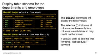 Display table schema for the
departments and employees
MariaDB [hrdb]> select * from dept;
+---------+-------------------+---------+----------+
| deptnum | deptname | manager | location |
+---------+-------------------+---------+----------+
| A00 | Computer Services | 10 | Tucson |
| B01 | Planning | 20 | London |
| E01 | Support Services | 50 | Paris |
| E11 | Operations | 90 | Chicago |
+---------+-------------------+---------+----------+
4 rows in set (0.00 sec)
MariaDB [hrdb]> select * from emp limit 1;
+--------+----------+---------+----------+
| empnum | empfirst | emplast | workdept |
+--------+----------+---------+----------+
| 2A3669 | Elaine | Morelli | E01 |
+--------+----------+---------+----------+
1 row in set (0.00 sec)
The SELECT command will
display the table values
The asterisk (*) indicates all
columns, we have only four
columns in each table so they
can fit on the screen
If you just want to see the first
few rows, just use LIMIT
keyword
20(c) Copyright IBM Corporation, 2020
 