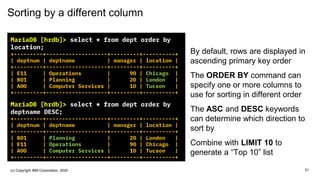 Sorting by a different column
MariaDB [hrdb]> select * from dept order by
location;
+---------+-------------------+---------+----------+
| deptnum | deptname | manager | location |
+---------+-------------------+---------+----------+
| E11 | Operations | 90 | Chicago |
| B01 | Planning | 20 | London |
| A00 | Computer Services | 10 | Tucson |
+---------+-------------------+---------+----------+
MariaDB [hrdb]> select * from dept order by
deptname DESC;
+---------+-------------------+---------+----------+
| deptnum | deptname | manager | location |
+---------+-------------------+---------+----------+
| B01 | Planning | 20 | London |
| E11 | Operations | 90 | Chicago |
| A00 | Computer Services | 10 | Tucson |
+---------+-------------------+---------+----------+
By default, rows are displayed in
ascending primary key order
The ORDER BY command can
specify one or more columns to
use for sorting in different order
The ASC and DESC keywords
can determine which direction to
sort by
Combine with LIMIT 10 to
generate a “Top 10” list
21(c) Copyright IBM Corporation, 2020
 