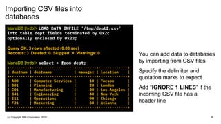 Importing CSV files into
databases
You can add data to databases
by importing from CSV files
Specify the delimiter and
quotation marks to expect
Add “IGNORE 1 LINES” if the
incoming CSV file has a
header line
MariaDB [hrdb]> LOAD DATA INFILE ‘/tmp/dept2.csv'
into table dept fields terminated by 0x2c
optionally enclosed by 0x22;
Query OK, 3 rows affected (0.08 sec)
Records: 3 Deleted: 0 Skipped: 0 Warnings: 0
MariaDB [hrdb]> select * from dept;
+---------+-------------------+---------+-------------+
| deptnum | deptname | manager | location |
+---------+-------------------+---------+-------------+
| A00 | Computer Services | 10 | Tucson |
| B01 | Planning | 20 | London |
| C01 | Manufacturing | 30 | Los Angeles |
| D41 | Engineering | 40 | New York |
| E11 | Operations | 90 | Chicago |
| F21 | Marketing | 50 | Atlanta |
+---------+-------------------+---------+-------------+
26(c) Copyright IBM Corporation, 2020
 