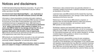 Notices and disclaimers
— © 2020 International Business Machines Corporation. No part of this
document may be reproduced or transmitted in any form without
written permission from IBM.
— U.S. Government Users Restricted Rights — use, duplication or
disclosure restricted by GSA ADP Schedule Contract with IBM.
— Information in these presentations (including information relating to
products that have not yet been announced by IBM) has been reviewed
for accuracy as of the date of initial publication and could include
unintentional technical or typographical errors. IBM shall have no
responsibility to update this information. This document is distributed
“as is” without any warranty, either express or implied. In no
event, shall IBM be liable for any damage arising from the use of
this information, including but not limited to, loss of data,
business interruption, loss of profit or loss of opportunity.
IBM products and services are warranted per the terms and conditions
of the agreements under which they are provided.
— IBM products are manufactured from new parts or new and used parts.
In some cases, a product may not be new and may have been
previously installed. Regardless, our warranty terms apply.”
— Any statements regarding IBM's future direction, intent or product
plans are subject to change or withdrawal without notice.
— Performance data contained herein was generally obtained in a
controlled, isolated environments. Customer examples are presented
as illustrations of how those
— customers have used IBM products and the results they may have
achieved. Actual performance, cost, savings or other results in other
operating environments may vary.
— References in this document to IBM products, programs, or
services does not imply that IBM intends to make such products,
programs or services available in all countries in which
IBM operates or does business.
— Workshops, sessions and associated materials may have been
prepared by independent session speakers, and do not necessarily
reflect the views of IBM. All materials and discussions are provided
for informational purposes only, and are neither intended to, nor shall
constitute legal or other guidance or advice to any individual
participant or their specific situation.
— It is the customer’s responsibility to insure its own compliance
with legal requirements and to obtain advice of competent legal
counsel as to the identification and interpretation of any relevant laws
and regulatory requirements that may affect the customer’s business
and any actions the customer may need to take to comply with such
laws. IBM does not provide legal advice or represent or warrant that
its services or products will ensure that the customer follows any law.
(c) Copyright IBM Corporation, 2020 31
 
