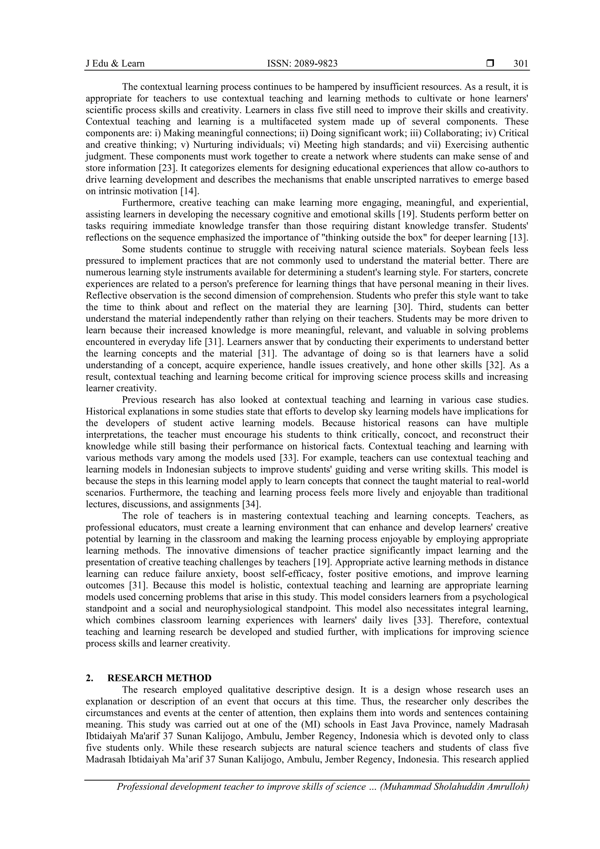 J Edu & Learn ISSN: 2089-9823 
Professional development teacher to improve skills of science … (Muhammad Sholahuddin Amrulloh)
301
The contextual learning process continues to be hampered by insufficient resources. As a result, it is
appropriate for teachers to use contextual teaching and learning methods to cultivate or hone learners'
scientific process skills and creativity. Learners in class five still need to improve their skills and creativity.
Contextual teaching and learning is a multifaceted system made up of several components. These
components are: i) Making meaningful connections; ii) Doing significant work; iii) Collaborating; iv) Critical
and creative thinking; v) Nurturing individuals; vi) Meeting high standards; and vii) Exercising authentic
judgment. These components must work together to create a network where students can make sense of and
store information [23]. It categorizes elements for designing educational experiences that allow co-authors to
drive learning development and describes the mechanisms that enable unscripted narratives to emerge based
on intrinsic motivation [14].
Furthermore, creative teaching can make learning more engaging, meaningful, and experiential,
assisting learners in developing the necessary cognitive and emotional skills [19]. Students perform better on
tasks requiring immediate knowledge transfer than those requiring distant knowledge transfer. Students'
reflections on the sequence emphasized the importance of "thinking outside the box" for deeper learning [13].
Some students continue to struggle with receiving natural science materials. Soybean feels less
pressured to implement practices that are not commonly used to understand the material better. There are
numerous learning style instruments available for determining a student's learning style. For starters, concrete
experiences are related to a person's preference for learning things that have personal meaning in their lives.
Reflective observation is the second dimension of comprehension. Students who prefer this style want to take
the time to think about and reflect on the material they are learning [30]. Third, students can better
understand the material independently rather than relying on their teachers. Students may be more driven to
learn because their increased knowledge is more meaningful, relevant, and valuable in solving problems
encountered in everyday life [31]. Learners answer that by conducting their experiments to understand better
the learning concepts and the material [31]. The advantage of doing so is that learners have a solid
understanding of a concept, acquire experience, handle issues creatively, and hone other skills [32]. As a
result, contextual teaching and learning become critical for improving science process skills and increasing
learner creativity.
Previous research has also looked at contextual teaching and learning in various case studies.
Historical explanations in some studies state that efforts to develop sky learning models have implications for
the developers of student active learning models. Because historical reasons can have multiple
interpretations, the teacher must encourage his students to think critically, concoct, and reconstruct their
knowledge while still basing their performance on historical facts. Contextual teaching and learning with
various methods vary among the models used [33]. For example, teachers can use contextual teaching and
learning models in Indonesian subjects to improve students' guiding and verse writing skills. This model is
because the steps in this learning model apply to learn concepts that connect the taught material to real-world
scenarios. Furthermore, the teaching and learning process feels more lively and enjoyable than traditional
lectures, discussions, and assignments [34].
The role of teachers is in mastering contextual teaching and learning concepts. Teachers, as
professional educators, must create a learning environment that can enhance and develop learners' creative
potential by learning in the classroom and making the learning process enjoyable by employing appropriate
learning methods. The innovative dimensions of teacher practice significantly impact learning and the
presentation of creative teaching challenges by teachers [19]. Appropriate active learning methods in distance
learning can reduce failure anxiety, boost self-efficacy, foster positive emotions, and improve learning
outcomes [31]. Because this model is holistic, contextual teaching and learning are appropriate learning
models used concerning problems that arise in this study. This model considers learners from a psychological
standpoint and a social and neurophysiological standpoint. This model also necessitates integral learning,
which combines classroom learning experiences with learners' daily lives [33]. Therefore, contextual
teaching and learning research be developed and studied further, with implications for improving science
process skills and learner creativity.
2. RESEARCH METHOD
The research employed qualitative descriptive design. It is a design whose research uses an
explanation or description of an event that occurs at this time. Thus, the researcher only describes the
circumstances and events at the center of attention, then explains them into words and sentences containing
meaning. This study was carried out at one of the (MI) schools in East Java Province, namely Madrasah
Ibtidaiyah Ma'arif 37 Sunan Kalijogo, Ambulu, Jember Regency, Indonesia which is devoted only to class
five students only. While these research subjects are natural science teachers and students of class five
Madrasah Ibtidaiyah Ma’arif 37 Sunan Kalijogo, Ambulu, Jember Regency, Indonesia. This research applied
 