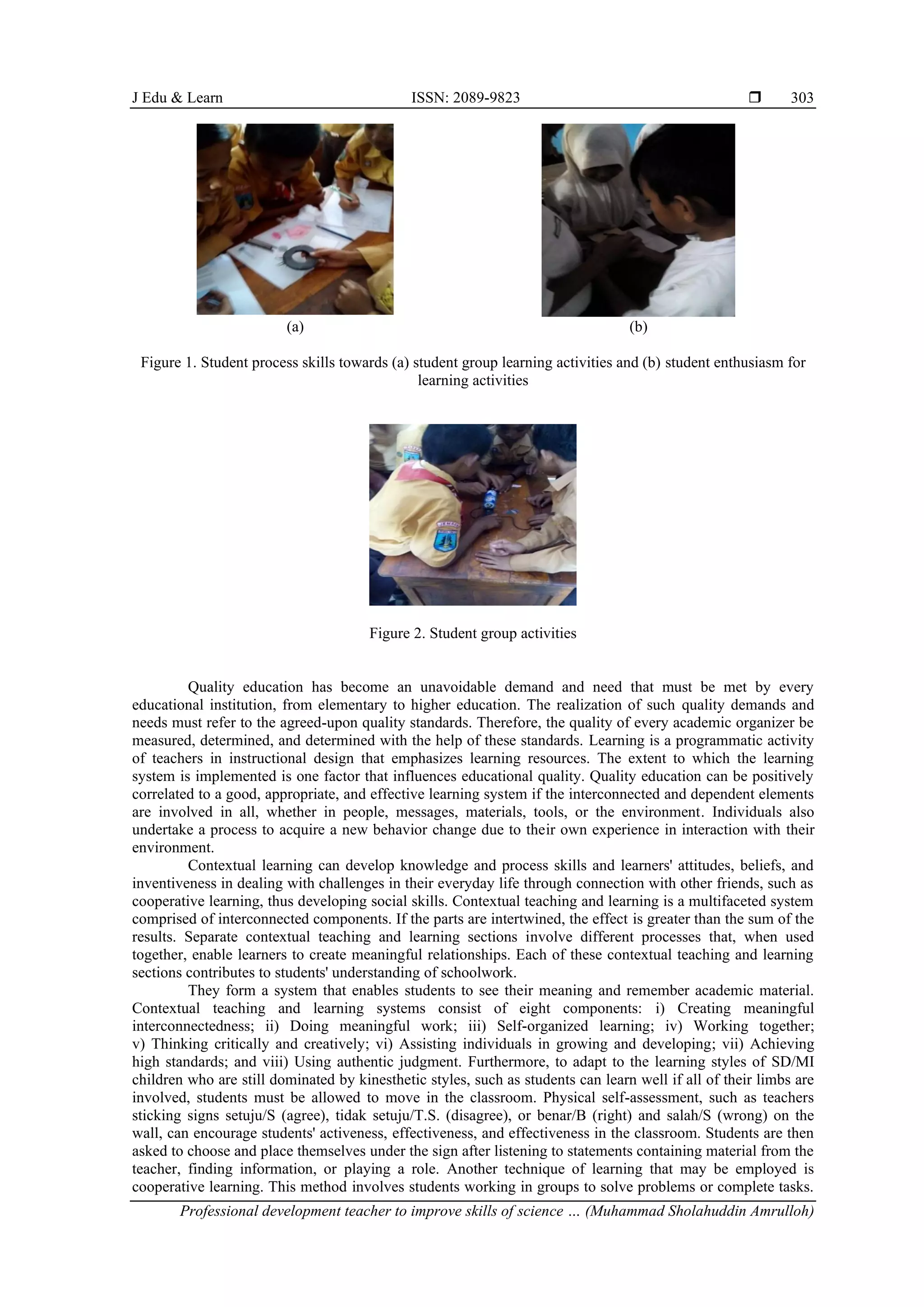 J Edu & Learn ISSN: 2089-9823 
Professional development teacher to improve skills of science … (Muhammad Sholahuddin Amrulloh)
303
(a) (b)
Figure 1. Student process skills towards (a) student group learning activities and (b) student enthusiasm for
learning activities
Figure 2. Student group activities
Quality education has become an unavoidable demand and need that must be met by every
educational institution, from elementary to higher education. The realization of such quality demands and
needs must refer to the agreed-upon quality standards. Therefore, the quality of every academic organizer be
measured, determined, and determined with the help of these standards. Learning is a programmatic activity
of teachers in instructional design that emphasizes learning resources. The extent to which the learning
system is implemented is one factor that influences educational quality. Quality education can be positively
correlated to a good, appropriate, and effective learning system if the interconnected and dependent elements
are involved in all, whether in people, messages, materials, tools, or the environment. Individuals also
undertake a process to acquire a new behavior change due to their own experience in interaction with their
environment.
Contextual learning can develop knowledge and process skills and learners' attitudes, beliefs, and
inventiveness in dealing with challenges in their everyday life through connection with other friends, such as
cooperative learning, thus developing social skills. Contextual teaching and learning is a multifaceted system
comprised of interconnected components. If the parts are intertwined, the effect is greater than the sum of the
results. Separate contextual teaching and learning sections involve different processes that, when used
together, enable learners to create meaningful relationships. Each of these contextual teaching and learning
sections contributes to students' understanding of schoolwork.
They form a system that enables students to see their meaning and remember academic material.
Contextual teaching and learning systems consist of eight components: i) Creating meaningful
interconnectedness; ii) Doing meaningful work; iii) Self-organized learning; iv) Working together;
v) Thinking critically and creatively; vi) Assisting individuals in growing and developing; vii) Achieving
high standards; and viii) Using authentic judgment. Furthermore, to adapt to the learning styles of SD/MI
children who are still dominated by kinesthetic styles, such as students can learn well if all of their limbs are
involved, students must be allowed to move in the classroom. Physical self-assessment, such as teachers
sticking signs setuju/S (agree), tidak setuju/T.S. (disagree), or benar/B (right) and salah/S (wrong) on the
wall, can encourage students' activeness, effectiveness, and effectiveness in the classroom. Students are then
asked to choose and place themselves under the sign after listening to statements containing material from the
teacher, finding information, or playing a role. Another technique of learning that may be employed is
cooperative learning. This method involves students working in groups to solve problems or complete tasks.
 