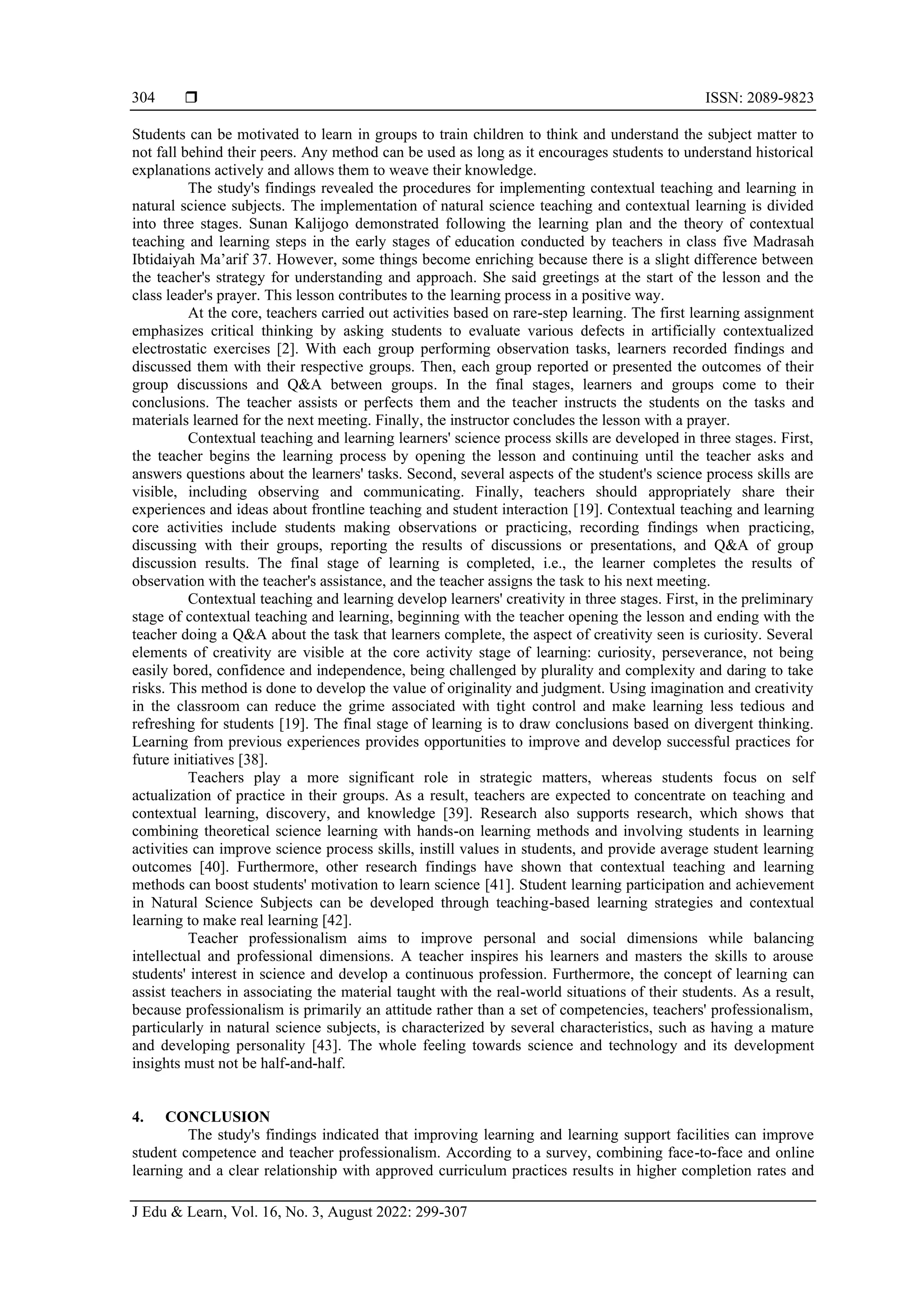  ISSN: 2089-9823
J Edu & Learn, Vol. 16, No. 3, August 2022: 299-307
304
Students can be motivated to learn in groups to train children to think and understand the subject matter to
not fall behind their peers. Any method can be used as long as it encourages students to understand historical
explanations actively and allows them to weave their knowledge.
The study's findings revealed the procedures for implementing contextual teaching and learning in
natural science subjects. The implementation of natural science teaching and contextual learning is divided
into three stages. Sunan Kalijogo demonstrated following the learning plan and the theory of contextual
teaching and learning steps in the early stages of education conducted by teachers in class five Madrasah
Ibtidaiyah Ma’arif 37. However, some things become enriching because there is a slight difference between
the teacher's strategy for understanding and approach. She said greetings at the start of the lesson and the
class leader's prayer. This lesson contributes to the learning process in a positive way.
At the core, teachers carried out activities based on rare-step learning. The first learning assignment
emphasizes critical thinking by asking students to evaluate various defects in artificially contextualized
electrostatic exercises [2]. With each group performing observation tasks, learners recorded findings and
discussed them with their respective groups. Then, each group reported or presented the outcomes of their
group discussions and Q&A between groups. In the final stages, learners and groups come to their
conclusions. The teacher assists or perfects them and the teacher instructs the students on the tasks and
materials learned for the next meeting. Finally, the instructor concludes the lesson with a prayer.
Contextual teaching and learning learners' science process skills are developed in three stages. First,
the teacher begins the learning process by opening the lesson and continuing until the teacher asks and
answers questions about the learners' tasks. Second, several aspects of the student's science process skills are
visible, including observing and communicating. Finally, teachers should appropriately share their
experiences and ideas about frontline teaching and student interaction [19]. Contextual teaching and learning
core activities include students making observations or practicing, recording findings when practicing,
discussing with their groups, reporting the results of discussions or presentations, and Q&A of group
discussion results. The final stage of learning is completed, i.e., the learner completes the results of
observation with the teacher's assistance, and the teacher assigns the task to his next meeting.
Contextual teaching and learning develop learners' creativity in three stages. First, in the preliminary
stage of contextual teaching and learning, beginning with the teacher opening the lesson and ending with the
teacher doing a Q&A about the task that learners complete, the aspect of creativity seen is curiosity. Several
elements of creativity are visible at the core activity stage of learning: curiosity, perseverance, not being
easily bored, confidence and independence, being challenged by plurality and complexity and daring to take
risks. This method is done to develop the value of originality and judgment. Using imagination and creativity
in the classroom can reduce the grime associated with tight control and make learning less tedious and
refreshing for students [19]. The final stage of learning is to draw conclusions based on divergent thinking.
Learning from previous experiences provides opportunities to improve and develop successful practices for
future initiatives [38].
Teachers play a more significant role in strategic matters, whereas students focus on self
actualization of practice in their groups. As a result, teachers are expected to concentrate on teaching and
contextual learning, discovery, and knowledge [39]. Research also supports research, which shows that
combining theoretical science learning with hands-on learning methods and involving students in learning
activities can improve science process skills, instill values in students, and provide average student learning
outcomes [40]. Furthermore, other research findings have shown that contextual teaching and learning
methods can boost students' motivation to learn science [41]. Student learning participation and achievement
in Natural Science Subjects can be developed through teaching-based learning strategies and contextual
learning to make real learning [42].
Teacher professionalism aims to improve personal and social dimensions while balancing
intellectual and professional dimensions. A teacher inspires his learners and masters the skills to arouse
students' interest in science and develop a continuous profession. Furthermore, the concept of learning can
assist teachers in associating the material taught with the real-world situations of their students. As a result,
because professionalism is primarily an attitude rather than a set of competencies, teachers' professionalism,
particularly in natural science subjects, is characterized by several characteristics, such as having a mature
and developing personality [43]. The whole feeling towards science and technology and its development
insights must not be half-and-half.
4. CONCLUSION
The study's findings indicated that improving learning and learning support facilities can improve
student competence and teacher professionalism. According to a survey, combining face-to-face and online
learning and a clear relationship with approved curriculum practices results in higher completion rates and
 