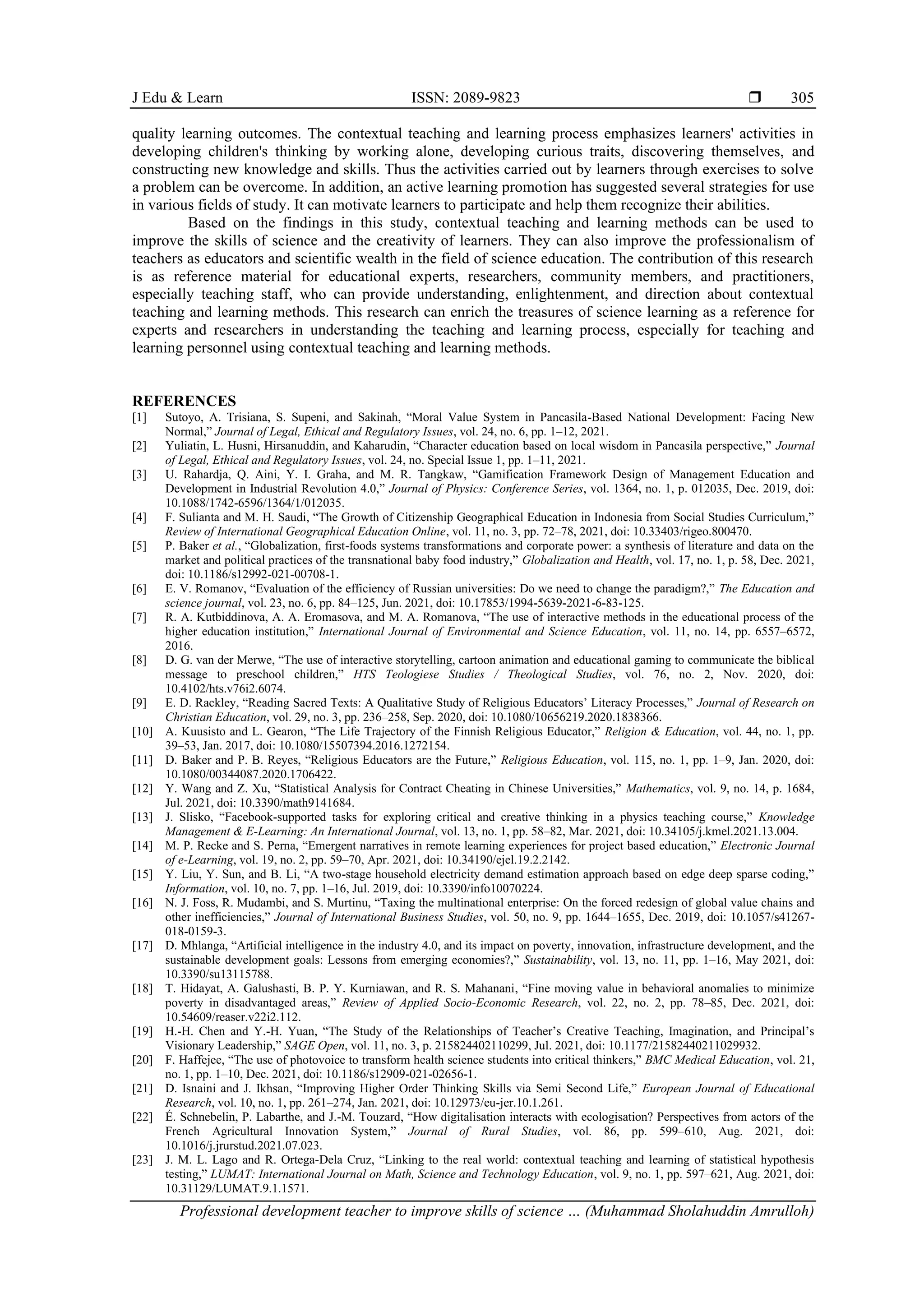 J Edu & Learn ISSN: 2089-9823 
Professional development teacher to improve skills of science … (Muhammad Sholahuddin Amrulloh)
305
quality learning outcomes. The contextual teaching and learning process emphasizes learners' activities in
developing children's thinking by working alone, developing curious traits, discovering themselves, and
constructing new knowledge and skills. Thus the activities carried out by learners through exercises to solve
a problem can be overcome. In addition, an active learning promotion has suggested several strategies for use
in various fields of study. It can motivate learners to participate and help them recognize their abilities.
Based on the findings in this study, contextual teaching and learning methods can be used to
improve the skills of science and the creativity of learners. They can also improve the professionalism of
teachers as educators and scientific wealth in the field of science education. The contribution of this research
is as reference material for educational experts, researchers, community members, and practitioners,
especially teaching staff, who can provide understanding, enlightenment, and direction about contextual
teaching and learning methods. This research can enrich the treasures of science learning as a reference for
experts and researchers in understanding the teaching and learning process, especially for teaching and
learning personnel using contextual teaching and learning methods.
REFERENCES
[1] Sutoyo, A. Trisiana, S. Supeni, and Sakinah, “Moral Value System in Pancasila-Based National Development: Facing New
Normal,” Journal of Legal, Ethical and Regulatory Issues, vol. 24, no. 6, pp. 1–12, 2021.
[2] Yuliatin, L. Husni, Hirsanuddin, and Kaharudin, “Character education based on local wisdom in Pancasila perspective,” Journal
of Legal, Ethical and Regulatory Issues, vol. 24, no. Special Issue 1, pp. 1–11, 2021.
[3] U. Rahardja, Q. Aini, Y. I. Graha, and M. R. Tangkaw, “Gamification Framework Design of Management Education and
Development in Industrial Revolution 4.0,” Journal of Physics: Conference Series, vol. 1364, no. 1, p. 012035, Dec. 2019, doi:
10.1088/1742-6596/1364/1/012035.
[4] F. Sulianta and M. H. Saudi, “The Growth of Citizenship Geographical Education in Indonesia from Social Studies Curriculum,”
Review of International Geographical Education Online, vol. 11, no. 3, pp. 72–78, 2021, doi: 10.33403/rigeo.800470.
[5] P. Baker et al., “Globalization, first-foods systems transformations and corporate power: a synthesis of literature and data on the
market and political practices of the transnational baby food industry,” Globalization and Health, vol. 17, no. 1, p. 58, Dec. 2021,
doi: 10.1186/s12992-021-00708-1.
[6] E. V. Romanov, “Evaluation of the efficiency of Russian universities: Do we need to change the paradigm?,” The Education and
science journal, vol. 23, no. 6, pp. 84–125, Jun. 2021, doi: 10.17853/1994-5639-2021-6-83-125.
[7] R. A. Kutbiddinova, A. A. Eromasova, and M. A. Romanova, “The use of interactive methods in the educational process of the
higher education institution,” International Journal of Environmental and Science Education, vol. 11, no. 14, pp. 6557–6572,
2016.
[8] D. G. van der Merwe, “The use of interactive storytelling, cartoon animation and educational gaming to communicate the biblical
message to preschool children,” HTS Teologiese Studies / Theological Studies, vol. 76, no. 2, Nov. 2020, doi:
10.4102/hts.v76i2.6074.
[9] E. D. Rackley, “Reading Sacred Texts: A Qualitative Study of Religious Educators’ Literacy Processes,” Journal of Research on
Christian Education, vol. 29, no. 3, pp. 236–258, Sep. 2020, doi: 10.1080/10656219.2020.1838366.
[10] A. Kuusisto and L. Gearon, “The Life Trajectory of the Finnish Religious Educator,” Religion & Education, vol. 44, no. 1, pp.
39–53, Jan. 2017, doi: 10.1080/15507394.2016.1272154.
[11] D. Baker and P. B. Reyes, “Religious Educators are the Future,” Religious Education, vol. 115, no. 1, pp. 1–9, Jan. 2020, doi:
10.1080/00344087.2020.1706422.
[12] Y. Wang and Z. Xu, “Statistical Analysis for Contract Cheating in Chinese Universities,” Mathematics, vol. 9, no. 14, p. 1684,
Jul. 2021, doi: 10.3390/math9141684.
[13] J. Slisko, “Facebook-supported tasks for exploring critical and creative thinking in a physics teaching course,” Knowledge
Management & E-Learning: An International Journal, vol. 13, no. 1, pp. 58–82, Mar. 2021, doi: 10.34105/j.kmel.2021.13.004.
[14] M. P. Recke and S. Perna, “Emergent narratives in remote learning experiences for project based education,” Electronic Journal
of e-Learning, vol. 19, no. 2, pp. 59–70, Apr. 2021, doi: 10.34190/ejel.19.2.2142.
[15] Y. Liu, Y. Sun, and B. Li, “A two-stage household electricity demand estimation approach based on edge deep sparse coding,”
Information, vol. 10, no. 7, pp. 1–16, Jul. 2019, doi: 10.3390/info10070224.
[16] N. J. Foss, R. Mudambi, and S. Murtinu, “Taxing the multinational enterprise: On the forced redesign of global value chains and
other inefficiencies,” Journal of International Business Studies, vol. 50, no. 9, pp. 1644–1655, Dec. 2019, doi: 10.1057/s41267-
018-0159-3.
[17] D. Mhlanga, “Artificial intelligence in the industry 4.0, and its impact on poverty, innovation, infrastructure development, and the
sustainable development goals: Lessons from emerging economies?,” Sustainability, vol. 13, no. 11, pp. 1–16, May 2021, doi:
10.3390/su13115788.
[18] T. Hidayat, A. Galushasti, B. P. Y. Kurniawan, and R. S. Mahanani, “Fine moving value in behavioral anomalies to minimize
poverty in disadvantaged areas,” Review of Applied Socio-Economic Research, vol. 22, no. 2, pp. 78–85, Dec. 2021, doi:
10.54609/reaser.v22i2.112.
[19] H.-H. Chen and Y.-H. Yuan, “The Study of the Relationships of Teacher’s Creative Teaching, Imagination, and Principal’s
Visionary Leadership,” SAGE Open, vol. 11, no. 3, p. 215824402110299, Jul. 2021, doi: 10.1177/21582440211029932.
[20] F. Haffejee, “The use of photovoice to transform health science students into critical thinkers,” BMC Medical Education, vol. 21,
no. 1, pp. 1–10, Dec. 2021, doi: 10.1186/s12909-021-02656-1.
[21] D. Isnaini and J. Ikhsan, “Improving Higher Order Thinking Skills via Semi Second Life,” European Journal of Educational
Research, vol. 10, no. 1, pp. 261–274, Jan. 2021, doi: 10.12973/eu-jer.10.1.261.
[22] É. Schnebelin, P. Labarthe, and J.-M. Touzard, “How digitalisation interacts with ecologisation? Perspectives from actors of the
French Agricultural Innovation System,” Journal of Rural Studies, vol. 86, pp. 599–610, Aug. 2021, doi:
10.1016/j.jrurstud.2021.07.023.
[23] J. M. L. Lago and R. Ortega-Dela Cruz, “Linking to the real world: contextual teaching and learning of statistical hypothesis
testing,” LUMAT: International Journal on Math, Science and Technology Education, vol. 9, no. 1, pp. 597–621, Aug. 2021, doi:
10.31129/LUMAT.9.1.1571.
 