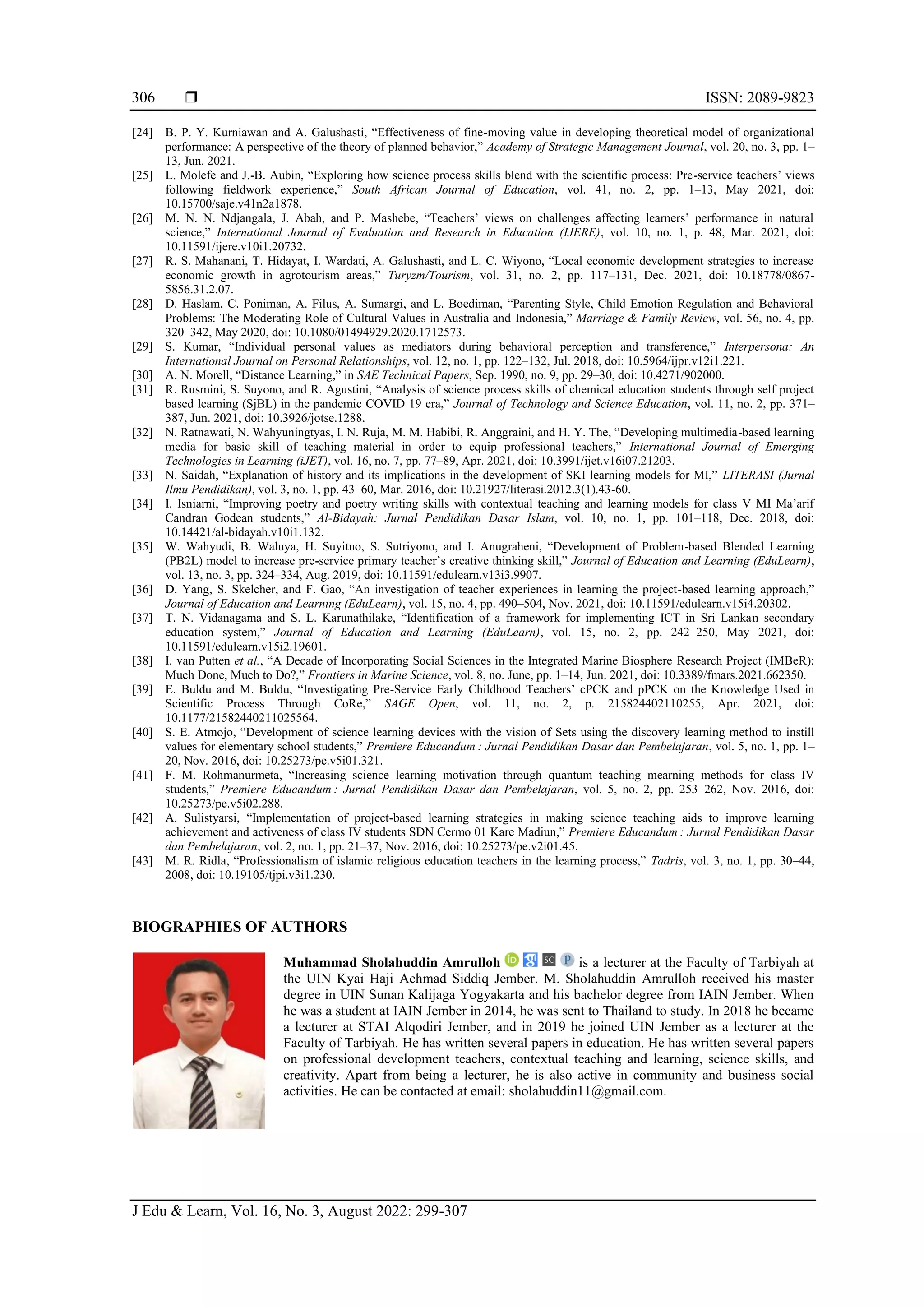  ISSN: 2089-9823
J Edu & Learn, Vol. 16, No. 3, August 2022: 299-307
306
[24] B. P. Y. Kurniawan and A. Galushasti, “Effectiveness of fine-moving value in developing theoretical model of organizational
performance: A perspective of the theory of planned behavior,” Academy of Strategic Management Journal, vol. 20, no. 3, pp. 1–
13, Jun. 2021.
[25] L. Molefe and J.-B. Aubin, “Exploring how science process skills blend with the scientific process: Pre-service teachers’ views
following fieldwork experience,” South African Journal of Education, vol. 41, no. 2, pp. 1–13, May 2021, doi:
10.15700/saje.v41n2a1878.
[26] M. N. N. Ndjangala, J. Abah, and P. Mashebe, “Teachers’ views on challenges affecting learners’ performance in natural
science,” International Journal of Evaluation and Research in Education (IJERE), vol. 10, no. 1, p. 48, Mar. 2021, doi:
10.11591/ijere.v10i1.20732.
[27] R. S. Mahanani, T. Hidayat, I. Wardati, A. Galushasti, and L. C. Wiyono, “Local economic development strategies to increase
economic growth in agrotourism areas,” Turyzm/Tourism, vol. 31, no. 2, pp. 117–131, Dec. 2021, doi: 10.18778/0867-
5856.31.2.07.
[28] D. Haslam, C. Poniman, A. Filus, A. Sumargi, and L. Boediman, “Parenting Style, Child Emotion Regulation and Behavioral
Problems: The Moderating Role of Cultural Values in Australia and Indonesia,” Marriage & Family Review, vol. 56, no. 4, pp.
320–342, May 2020, doi: 10.1080/01494929.2020.1712573.
[29] S. Kumar, “Individual personal values as mediators during behavioral perception and transference,” Interpersona: An
International Journal on Personal Relationships, vol. 12, no. 1, pp. 122–132, Jul. 2018, doi: 10.5964/ijpr.v12i1.221.
[30] A. N. Morell, “Distance Learning,” in SAE Technical Papers, Sep. 1990, no. 9, pp. 29–30, doi: 10.4271/902000.
[31] R. Rusmini, S. Suyono, and R. Agustini, “Analysis of science process skills of chemical education students through self project
based learning (SjBL) in the pandemic COVID 19 era,” Journal of Technology and Science Education, vol. 11, no. 2, pp. 371–
387, Jun. 2021, doi: 10.3926/jotse.1288.
[32] N. Ratnawati, N. Wahyuningtyas, I. N. Ruja, M. M. Habibi, R. Anggraini, and H. Y. The, “Developing multimedia-based learning
media for basic skill of teaching material in order to equip professional teachers,” International Journal of Emerging
Technologies in Learning (iJET), vol. 16, no. 7, pp. 77–89, Apr. 2021, doi: 10.3991/ijet.v16i07.21203.
[33] N. Saidah, “Explanation of history and its implications in the development of SKI learning models for MI,” LITERASI (Jurnal
Ilmu Pendidikan), vol. 3, no. 1, pp. 43–60, Mar. 2016, doi: 10.21927/literasi.2012.3(1).43-60.
[34] I. Isniarni, “Improving poetry and poetry writing skills with contextual teaching and learning models for class V MI Ma’arif
Candran Godean students,” Al-Bidayah: Jurnal Pendidikan Dasar Islam, vol. 10, no. 1, pp. 101–118, Dec. 2018, doi:
10.14421/al-bidayah.v10i1.132.
[35] W. Wahyudi, B. Waluya, H. Suyitno, S. Sutriyono, and I. Anugraheni, “Development of Problem-based Blended Learning
(PB2L) model to increase pre-service primary teacher’s creative thinking skill,” Journal of Education and Learning (EduLearn),
vol. 13, no. 3, pp. 324–334, Aug. 2019, doi: 10.11591/edulearn.v13i3.9907.
[36] D. Yang, S. Skelcher, and F. Gao, “An investigation of teacher experiences in learning the project-based learning approach,”
Journal of Education and Learning (EduLearn), vol. 15, no. 4, pp. 490–504, Nov. 2021, doi: 10.11591/edulearn.v15i4.20302.
[37] T. N. Vidanagama and S. L. Karunathilake, “Identification of a framework for implementing ICT in Sri Lankan secondary
education system,” Journal of Education and Learning (EduLearn), vol. 15, no. 2, pp. 242–250, May 2021, doi:
10.11591/edulearn.v15i2.19601.
[38] I. van Putten et al., “A Decade of Incorporating Social Sciences in the Integrated Marine Biosphere Research Project (IMBeR):
Much Done, Much to Do?,” Frontiers in Marine Science, vol. 8, no. June, pp. 1–14, Jun. 2021, doi: 10.3389/fmars.2021.662350.
[39] E. Buldu and M. Buldu, “Investigating Pre-Service Early Childhood Teachers’ cPCK and pPCK on the Knowledge Used in
Scientific Process Through CoRe,” SAGE Open, vol. 11, no. 2, p. 215824402110255, Apr. 2021, doi:
10.1177/21582440211025564.
[40] S. E. Atmojo, “Development of science learning devices with the vision of Sets using the discovery learning method to instill
values for elementary school students,” Premiere Educandum : Jurnal Pendidikan Dasar dan Pembelajaran, vol. 5, no. 1, pp. 1–
20, Nov. 2016, doi: 10.25273/pe.v5i01.321.
[41] F. M. Rohmanurmeta, “Increasing science learning motivation through quantum teaching mearning methods for class IV
students,” Premiere Educandum : Jurnal Pendidikan Dasar dan Pembelajaran, vol. 5, no. 2, pp. 253–262, Nov. 2016, doi:
10.25273/pe.v5i02.288.
[42] A. Sulistyarsi, “Implementation of project-based learning strategies in making science teaching aids to improve learning
achievement and activeness of class IV students SDN Cermo 01 Kare Madiun,” Premiere Educandum : Jurnal Pendidikan Dasar
dan Pembelajaran, vol. 2, no. 1, pp. 21–37, Nov. 2016, doi: 10.25273/pe.v2i01.45.
[43] M. R. Ridla, “Professionalism of islamic religious education teachers in the learning process,” Tadris, vol. 3, no. 1, pp. 30–44,
2008, doi: 10.19105/tjpi.v3i1.230.
BIOGRAPHIES OF AUTHORS
Muhammad Sholahuddin Amrulloh is a lecturer at the Faculty of Tarbiyah at
the UIN Kyai Haji Achmad Siddiq Jember. M. Sholahuddin Amrulloh received his master
degree in UIN Sunan Kalijaga Yogyakarta and his bachelor degree from IAIN Jember. When
he was a student at IAIN Jember in 2014, he was sent to Thailand to study. In 2018 he became
a lecturer at STAI Alqodiri Jember, and in 2019 he joined UIN Jember as a lecturer at the
Faculty of Tarbiyah. He has written several papers in education. He has written several papers
on professional development teachers, contextual teaching and learning, science skills, and
creativity. Apart from being a lecturer, he is also active in community and business social
activities. He can be contacted at email: sholahuddin11@gmail.com.
 
