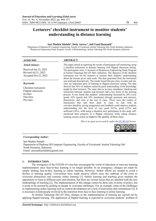 Journal of Education and Learning (EduLearn)
Vol. 16, No. 4, November 2022, pp. 464~471
ISSN: 2089-9823 DOI: 10.11591/edulearn.v16i4.20485  464
Journal homepage: http://edulearn.intelektual.org
Lecturers’ checklist instrument to monitor students’
understanding in distance learning
Sari Muthia Silalahi1
, Dedy Anwar 2
, Juli Yanti Damanik2
1
Department of Diploma III Computer Engineering, Faculty of Vocational, Institut Teknologi Del, North Sumatera, Indonesia
2
Bioprocess Engineering Study Program, Faculty of Biotechnology, Institut Teknologi Del, North Sumatera, Indonesia
Article Info ABSTRACT
Article history:
Received Jan 22, 2022
Revised Jul 21, 2022
Accepted Oct 22, 2022
This paper aimed at exploring the results of participant self monitoring using
a checklist instrument in distance learning with flipped classroom setting.
The participants were 11 lecturers of Bioprocess Engineering Study Program
at Institut Teknologi Del (IT Del), Indonesia. The objective of the checklist
instrument was for the lecturers to monitor their students’ understanding
about the lessons given each week. The data generated from the instrument
was analysed descriptively. The results found that pre-class, in-class and out-
class are important parts of learning in flipped classroom setting. The data
showed that 56% of students achieved good understading of the knowledge
taught by their lecturers. The same idea as in-class, attendance checking and
interaction between students and lecturers had a key factor in the learning
process. It was found that students’ understanding increased by 20% (very
good), 62% (good) and 18% (moderate) through questions and answers,
discussions, and tests at the end of class. Those were the modes of
interactions that had been done in class. In line with an
out-class checklist, giving assignments and feedback could improve students
understanding into the level of very good (61%), good (27%) and
sufficient (10%). with using a checklist tool, participants in this study self-
monitored their progress in a flipped classroom while taking distance
learning courses online to improve the quality of their class.
Keywords:
Checklist instrument
Flipped classroom
In-class
Out-class
Pre-class
This is an open access article under the CC BY-SA license.
Corresponding Author:
Sari Muthia Silalahi
Department of Diploma III Computer Engineering, Faculty of Vocational, Institut Teknologi Del
North Sumatera, Indonesia
Email: sarimuthiasilalahi@gmail.com
1. INTRODUCTION
The emergence of the COVID-19 virus has encouraged the world of education to innovate learning
implementation since face-to-face learning is no longer possible. In an emergency, changes are made by
simply shifting face-to-face learning to online learning. However, further efforts are needed to avoid a
decline in learning quality. Universities have made massive efforts since the outbreak of the crisis to
overcome distractions and continue online learning [1]. Online learning and teaching gives students the
opportunity to learn in different style and situation, but there are various issues that are attached with the new
methodology of teaching [2]. The implementation of this change cannot be done only in terms of policy, but
it needs to be assisted by guiding its people to overcome challenges. For an example, some of the challenges
in implementing online learning such as content development are a lack of motivation and commitment [3]. It
is necessary to help people involved in the transition from face-to-face learning to online learning.
At Institut Teknologi Del (IT Del), changes in the implementation of learning are carried out by
applying flipped learning. The application of flipped learning is expected to overcome students’ problem of
 