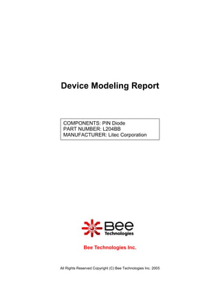 Device Modeling Report



 COMPONENTS: PIN Diode
 PART NUMBER: L204BB
 MANUFACTURER: Litec Corporation




              Bee Technologies Inc.



All Rights Reserved Copyright (C) Bee Technologies Inc. 2005
 