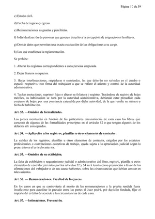 Página 10 de 59


c) Estado civil.

d) Fecha de ingreso y egreso.

e) Remuneraciones asignadas y percibidas.

f) Individualización de personas que generen derecho a la percepción de asignaciones familiares.

g) Demás datos que permitan una exacta evaluación de las obligaciones a su cargo.

h) Los que establezca la reglamentación.

Se prohibe:

1. Alterar los registros correspondientes a cada persona empleada.

2. Dejar blancos o espacios.

3. Hacer interlineaciones, raspaduras o enmiendas, las que deberán ser salvadas en el cuadro o
espacio respectivo, con firma del trabajador a que se refiere el asiento y control de la autoridad
administrativa.

4. Tachar anotaciones, suprimir fojas o alterar su foliatura o registro. Tratándose de registro de hojas
móviles, su habilitación se hará por la autoridad administrativa, debiendo estar precedido cada
conjunto de hojas, por una constancia extendida por dicha autoridad, de la que resulte su número y
fecha de habilitación.

Art. 53. —Omisión de formalidades.

Los jueces merituarán en función de las particulares circunstancias de cada caso los libros que
carezcan de algunas de las formalidades prescriptas en el artículo 52 o que tengan algunos de los
defectos allí consignados.

Art. 54. —Aplicación a los registros, planillas u otros elementos de contralor.

La validez de los registros, planillas u otros elementos de contralor, exigidos por los estatutos
profesionales o convenciones colectivas de trabajo, queda sujeta a la apreciación judicial según lo
prescripto en el artículo anterior.

Art. 55. —Omisión de su exhibición.

La falta de exhibición o requerimiento judicial o administrativo del libro, registro, planilla u otros
elementos de contralor previstos por los artículos 52 y 54 será tenida como presunción a favor de las
afirmaciones del trabajador o de sus causa-habientes, sobre las circunstancias que debían constar en
tales asientos.

Art. 56. — Remuneraciones. Facultad de los jueces.

En los casos en que se controvierta el monto de las remuneraciones y la prueba rendida fuera
insuficiente para acreditar lo pactado entre las partes el Juez podrá, por decisión fundada, fijar el
importe del crédito de acuerdo a las circunstancias de cada caso.

Art. 57. —Intimaciones. Presunción.
 