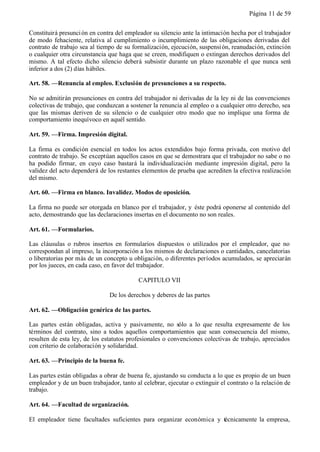Página 11 de 59


Constituirá presunci ón en contra del empleador su silencio ante la intimación hecha por el trabajador
de modo fehaciente, relativa al cumplimiento o incumplimiento de las obligaciones derivadas del
contrato de trabajo sea al tiempo de su formalización, ejecución, suspensi ón, reanudación, extinción
o cualquier otra circunstancia que haga que se creen, modifiquen o extingan derechos derivados del
mismo. A tal efecto dicho silencio deberá subsistir durante un plazo razonable el que nunca será
inferior a dos (2) días hábiles.

Art. 58. —Renuncia al empleo. Exclusión de presunciones a su respecto.

No se admitirán presunciones en contra del trabajador ni derivadas de la ley ni de las convenciones
colectivas de trabajo, que conduzcan a sostener la renuncia al empleo o a cualquier otro derecho, sea
que las mismas deriven de su silencio o de cualquier otro modo que no implique una forma de
comportamiento inequívoco en aquél sentido.

Art. 59. —Firma. Impresión digital.

La firma es condición esencial en todos los actos extendidos bajo forma privada, con motivo del
contrato de trabajo. Se exceptúan aquellos casos en que se demostrara que el trabajador no sabe o no
ha podido firmar, en cuyo caso bastará la individualización mediante impresión digital, pero la
validez del acto dependerá de los restantes elementos de prueba que acrediten la efectiva realización
del mismo.

Art. 60. —Firma en blanco. Invalidez. Modos de oposición.

La firma no puede ser otorgada en blanco por el trabajador, y éste podrá oponerse al contenido del
acto, demostrando que las declaraciones insertas en el documento no son reales.

Art. 61. —Formularios.

Las cláusulas o rubros insertos en formularios dispuestos o utilizados por el empleador, que no
correspondan al impreso, la incorporación a los mismos de declaraciones o cantidades, cancelatorias
o liberatorias por más de un concepto u obligación, o diferentes períodos acumulados, se apreciarán
por los jueces, en cada caso, en favor del trabajador.

                                           CAPITULO VII

                               De los derechos y deberes de las partes

Art. 62. —Obligación genérica de las partes.

Las partes están obligadas, activa y pasivamente, no sólo a lo que resulta expresamente de los
términos del contrato, sino a todos aquellos comportamientos que sean consecuencia del mismo,
resulten de esta ley, de los estatutos profesionales o convenciones colectivas de trabajo, apreciados
con criterio de colaboración y solidaridad.

Art. 63. —Principio de la buena fe.

Las partes están obligadas a obrar de buena fe, ajustando su conducta a lo que es propio de un buen
empleador y de un buen trabajador, tanto al celebrar, ejecutar o extinguir el contrato o la relación de
trabajo.

Art. 64. —Facultad de organización.

El empleador tiene facultades suficientes para organizar económica y técnicamente la empresa,
 