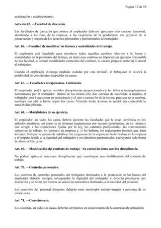 Página 12 de 59


explotación o establecimiento.

Artículo 65. —Facultad de dirección.

Las facultades de dirección que asisten al empleador deberán ejercitarse con carácter funcional,
atendiendo a los fines de la empresa, a las exigencias de la producción, sin perjuicio de la
preservación y mejora de los derechos personales y patrimoniales del trabajador.

Art. 66. —Facultad de modificar las formas y modalidades del trabajo.

El empleador está facultado para introducir todos aquellos cambios relativos a la forma y
modalidades de la prestación del trabajo, en tanto esos cambios no importen un ejercicio irrazonable
de esa facultad, ni alteren modalidades esenciales del contrato, ni causen perjuicio material ni moral
al trabajador.

Cuando el empleador disponga medidas vedadas por este artículo, al trabajador le asistirá la
posibilidad de considerarse despedido sin causa.

Art. 67. — Facultades disciplinarias. Limitación.

El empleador podrá aplicar medidas disciplinarias proporcionadas a las faltas o incumplimientos
demostrados por el trabajador. Dentro de los treinta (30) días corridos de notificada la medida, el
trabajador podrá cuestionar su procedencia y el tipo o extensión de la misma, para que se la suprima,
sustituya por otra o limite según los casos. Vencido dicho término se tendrá por consentida la
sanción disciplinaria.

Art. 68. —Modalidades de su ejercicio.

El empleador, en todos los casos, deberá ejercitar las facultades que le están conferidas en los
artículos anteriores, así como la de disponer suspensiones por razones económicas, en los límites y
con arreglo a las condiciones fijadas por la ley, los estatutos profesionales, las convenciones
colectivas de trabajo, los consejos de empresa y, si los hubiere, los reglamentos internos que éstos
dictaren. Siempre se cuidará de satisfacer las exigencias de la organización del trabajo en la empresa
y el respeto debido a la dignidad del trabajador y sus derechos patrimoniales, excluyendo toda forma
de abuso del derecho.

Art. 69. —Modificación del contrato de trabajo - Su exclusión como sanción disciplinaria.

No podrán aplicarse sanciones disciplinarias que constituyan una modificación del contrato de
trabajo.

Art. 70. —Controles personales.

Los sistemas de controles personales del trabajador destinados a la protección de los bienes del
empleador deberán siempre salvaguardar la dignidad del trabajador y deberán practicarse con
discreción y se harán por medios de selección automática destinados a la totalidad del personal.

Los controles del personal femenino deberán estar reservados exclusivamente a personas de su
mismo sexo.

Art. 71. —Conocimiento.

Los sistemas, en todos los casos, deberán ser puestos en conocimiento de la autoridad de aplicación.
 
