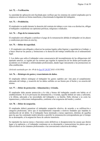 Página 13 de 59


Art. 72. —Verificación.

La autoridad de aplicación está facultada para verificar que los sistemas de control empleados por la
empresa no afecten en forma manifiesta y discriminada la dignidad del trabajador.

Art. 73. —Prohibición.

El empleador no podrá durante la duración del contrato de trabajo o con vista a su disoluci ón, obligar
al trabajador a manifestar sus opiniones políticas, religiosas o sindicales.

Art. 74. —Pago de la remuneración.

El empleador está obligado a satisfacer el pago de la remuneración debida al trabajador en los plazos
y condiciones previstos en esta ley.

Art. 75. —Deber de seguridad.

1. El empleador esta obligado a observar las normas legales sobre higiene y seguridad en el trabajo. y
a hacer observar las pausas y limitaciones a la duración del trabajo establecidas en el ordenamiento
legal.

2. Los daños que sufra el trabajador como consecuencia del incumplimiento de las obligaciones del
apartado anterior, se regirán por las normas que regulan la reparación de los daños provocados por
accidentes en el trabado y enfermedades profesionales, dando lugar únicamente a las prestaciones en
ellas establecidas.

(Artículo sustituido por Art. 49 de la Ley N° 24.557 B.O. 4/10/1995)

Art. 76. —Reintegro de gastos y resarcimiento de daños.

El empleador deberá reintegrar al trabajador los gastos suplidos por éste para el cumplimiento
adecuado del trabajo, y resarcirlo de los daños sufridos en sus bienes por el hecho y en ocasión del
mismo.

Art. 77. —Deber de protección - Alimentación y vivienda.

El empleador debe prestar protección a la vida y bienes del trabajador cuando este habite en el
establecimiento. Si se le proveyese de alimentación y vivienda, aquélla deberá ser sana y suficiente,
y la última, adecuada a las necesidades del trabajador y su familia. Debe efectuar a su costa las
reparaciones y refecciones indispensables, conforme a las exigencias del medio y confort.

Art. 78. —Deber de ocupación.

El empleador deberá garantizar al trabajador ocupación efectiva, de acuerdo a su calificaci ón o
categoría profesional, salvo que el incumplimiento responda a motivos fundados que impidan la
satisfacción de tal deber. Si el trabajador fuese destinado a tareas superiores, distintas de aquéllas
para las que fue contratado tendrá derecho a percibir la remuneración correspondiente por el tiempo
de su desempeño, si la asignación fuese de carácter transitorio.

Se reputarán las nuevas tareas o funciones como definitivas si desaparecieran las causas que dieron
lugar a la suplencia, y el trabajador continuase en su desempeño o transcurrieran los plazos que se
fijen al efecto en los estatutos profesionales o las convenciones colectivas de trabajo.
 