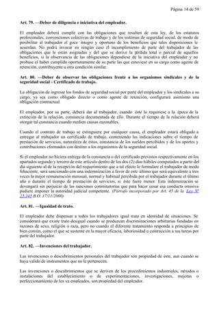 Página 14 de 59


Art. 79. —Deber de diligencia e iniciativa del empleador.

El empleador deberá cumplir con las obligaciones que resulten de esta ley, de los estatutos
profesionales, convenciones colectivas de trabajo y de los sistemas de seguridad social, de modo de
posibilitar al trabajador el goce íntegro y oportuno de los beneficios que tales disposiciones le
acuerdan. No podrá invocar en ningún caso el incumplimiento de parte del trabajador de las
obligaciones que le están asignadas y del que se derive la pérdida total o parcial de aquellos
beneficios, si la observancia de las obligaciones dependiese de la iniciativa del empleador y no
probase el haber cumplido oportunamente de su parte las que estuviese en su cargo como agente de
retención, contribuyente u otra condición similar.

Art. 80. —Deber de observar las obligaciones frente a los organismos sindicales y de la
seguridad social - Certificado de trabajo.

La obligación de ingresar los fondos de seguridad social por parte del empleador y los sindicales a su
cargo, ya sea como obligado directo o como agente de retención, configurará asimismo una
obligación contractual.

El empleador, por su parte, deberá dar al trabajador, cuando éste lo requiriese a la época de la
extinción de la relación, constancia documentada de ello. Durante el tiempo de la relación deberá
otorgar tal constancia cuando medien causas razonables.

Cuando el contrato de trabajo se extinguiere por cualquier causa, el empleador estará obligado a
entregar al trabajador un certificado de trabajo, conteniendo las indicaciones sobre el tiempo de
prestación de servicios, naturaleza de éstos, constancia de los sueldos percibidos y de los aportes y
contribuciones efectuados con destino a los organismos de la seguridad social.

Si el empleador no hiciera entrega de la constancia o del certificado previstos respectivamente en los
apartados segundo y tercero de este artículo dentro de los dos (2) días hábiles computados a partir del
día siguiente al de la recepci ón del requerimiento que a tal efecto le formulare el trabajador de modo
fehaciente, será sancionado con una indemnización a favor de este último que será equivalente a tres
veces la mejor remuneración mensual, normal y habitual percibida por el trabajador durante el último
año o durante el tiempo de prestación de servicios, si éste fuere menor. Esta indemnización se
devengará sin perjuicio de las sanciones conminatorias que para hacer cesar esa conducta omisiva
pudiere imponer la autoridad judicial competente. (Párrafo incorporado por Art. 45 de la Ley N°
25.345 B.O. 17/11/2000)

Art. 81. —Igualdad de trato.

El empleador debe dispensar a todos los trabajadores igual trato en identidad de situaciones. Se
considerará que existe trato desigual cuando se produzcan discriminaciones arbitrarias fundadas en
razones de sexo, religión o raza, pero no cuando el diferente tratamiento responda a principios de
bien común, como el que se sustente en la mayor eficacia, laboriosidad o contracción a sus tareas por
parte del trabajador.

Art. 82. —Invenciones del trabajador.

Las invenciones o descubrimientos personales del trabajador son propiedad de éste, aun cuando se
haya valido de instrumentos que no le pertenecen.

Las invenciones o descubrimientos que se deriven de los procedimientos industriales, métodos o
instalaciones del establecimiento o de experimentaciones, investigaciones, mejoras o
perfeccionamiento de los ya empleados, son propiedad del empleador.
 