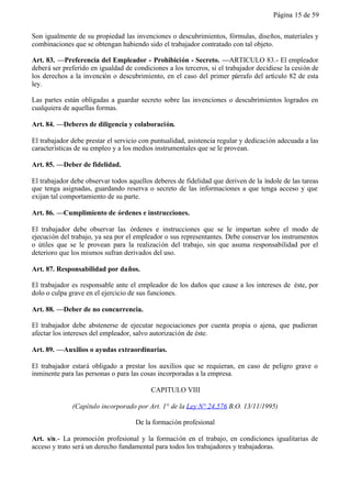 Página 15 de 59


Son igualmente de su propiedad las invenciones o descubrimientos, fórmulas, diseños, materiales y
combinaciones que se obtengan habiendo sido el trabajador contratado con tal objeto.

Art. 83. —Preferencia del Empleador - Prohibición - Secreto. —ARTICULO 83.- El empleador
deberá ser preferido en igualdad de condiciones a los terceros, si el trabajador decidiese la cesión de
los derechos a la invención o descubrimiento, en el caso del primer párrafo del artículo 82 de esta
ley.

Las partes están obligadas a guardar secreto sobre las invenciones o descubrimientos logrados en
cualquiera de aquellas formas.

Art. 84. —Deberes de diligencia y colaboración.

El trabajador debe prestar el servicio con puntualidad, asistencia regular y dedicación adecuada a las
características de su empleo y a los medios instrumentales que se le provean.

Art. 85. —Deber de fidelidad.

El trabajador debe observar todos aquellos deberes de fidelidad que deriven de la índole de las tareas
que tenga asignadas, guardando reserva o secreto de las informaciones a que tenga acceso y que
exijan tal comportamiento de su parte.

Art. 86. —Cumplimiento de órdenes e instrucciones.

El trabajador debe observar las órdenes e instrucciones que se le impartan sobre el modo de
ejecución del trabajo, ya sea por el empleador o sus representantes. Debe conservar los instrumentos
o útiles que se le provean para la realización del trabajo, sin que asuma responsabilidad por el
deterioro que los mismos sufran derivados del uso.

Art. 87. Responsabilidad por daños.

El trabajador es responsable ante el empleador de los daños que cause a los intereses de éste, por
dolo o culpa grave en el ejercicio de sus funciones.

Art. 88. —Deber de no concurrencia.

El trabajador debe abstenerse de ejecutar negociaciones por cuenta propia o ajena, que pudieran
afectar los intereses del empleador, salvo autorización de éste.

Art. 89. —Auxilios o ayudas extraordinarias.

El trabajador estará obligado a prestar los auxilios que se requieran, en caso de peligro grave o
inminente para las personas o para las cosas incorporadas a la empresa.

                                          CAPITULO VIII

              (Capítulo incorporado por Art. 1° de la Ley N° 24.576 B.O. 13/11/1995)

                                     De la formación profesional

Art. s/n.- La promoción profesional y la formación en el trabajo, en condiciones igualitarias de
acceso y trato será un derecho fundamental para todos los trabajadores y trabajadoras.
 